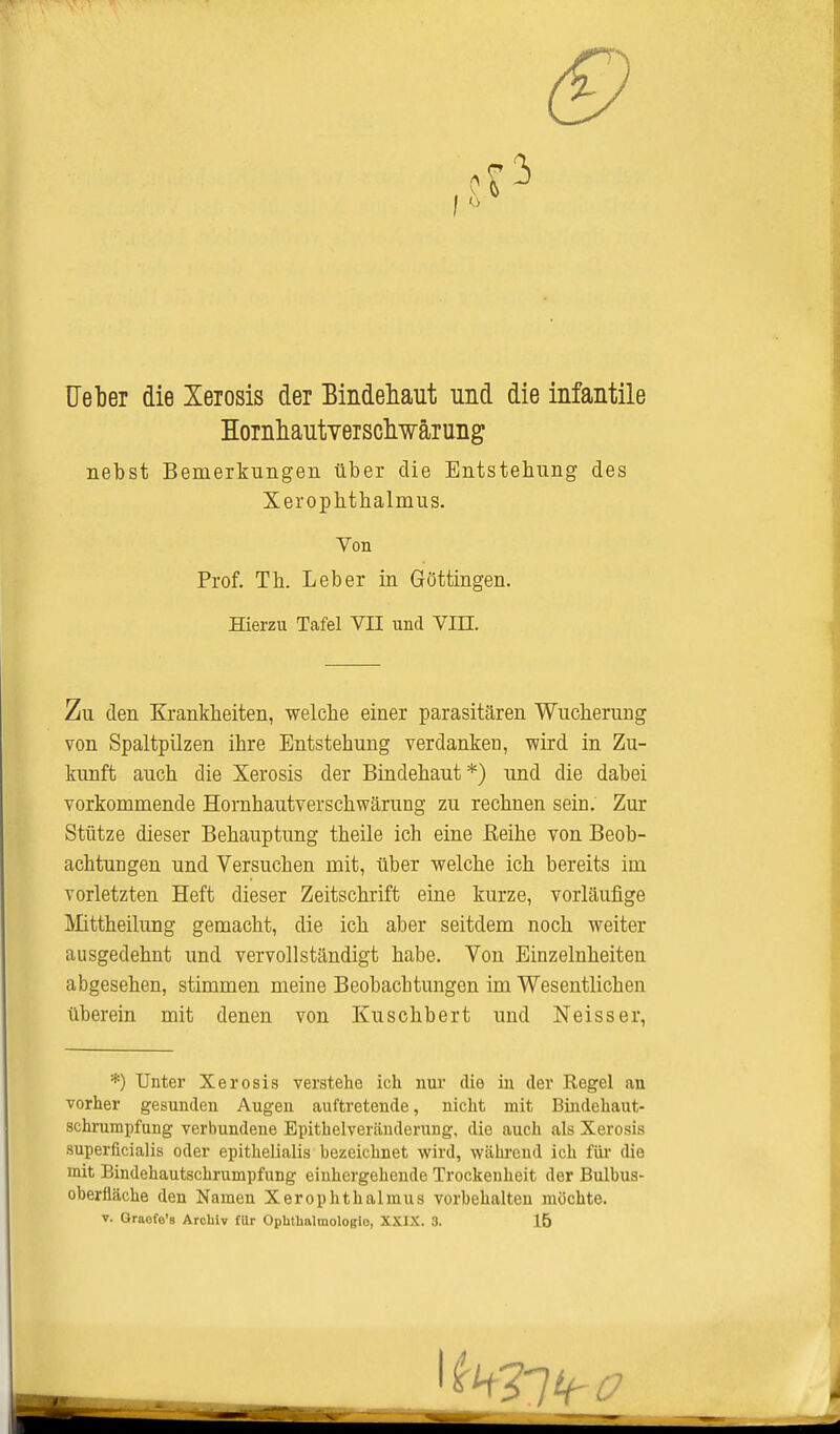 <9 Ueber die Xeiosis der Bindehaut und die infantile Hoinhautveischwärung nebst Bemerkungen über die Entstehung des Xerophthalmus. Von Prof. Tb. Leber in Göttingen. Hierzu Tafel VII und VIII. Zu den Krankheiten, welche einer parasitären Wucherung von Spaltpilzen ihre Entstehung verdanken, wird in Zu- kunft auch die Xerosis der Bindehaut *) und die dabei vorkommende Homhautverschwärung zu rechnen sein. Zur Stütze dieser Behauptung theile ich eine ßeihe von Beob- achtungen und Versuchen mit, über welche ich bereits im vorletzten Heft dieser Zeitschrift eine kurze, vorläufige Mittheilung gemacht, die ich aber seitdem noch weiter ausgedehnt und vervollständigt habe. Von Einzelnheiten abgesehen, stimmen meine Beobachtungen im Wesentlichen überein mit denen von Kuschbert und Neisser, *) Unter Xerosis verstehe ich nur die in der Regel an vorher gesunden Augen auftretende, nicht mit Bindehaut- schrumpfung verbundene Epithelveränderung, die auch als Xerosis superficialis oder epithelialis bezeichnet wird, während ich für die mit Bindehautschrumpfung einhergehende Trockenheit der Bulbus- oberfläche den Namen Xerophthalmus vorbehalten möchte. v. Oraofe's Archiv fllr Ophthalmologie, XXIX. 3. 15