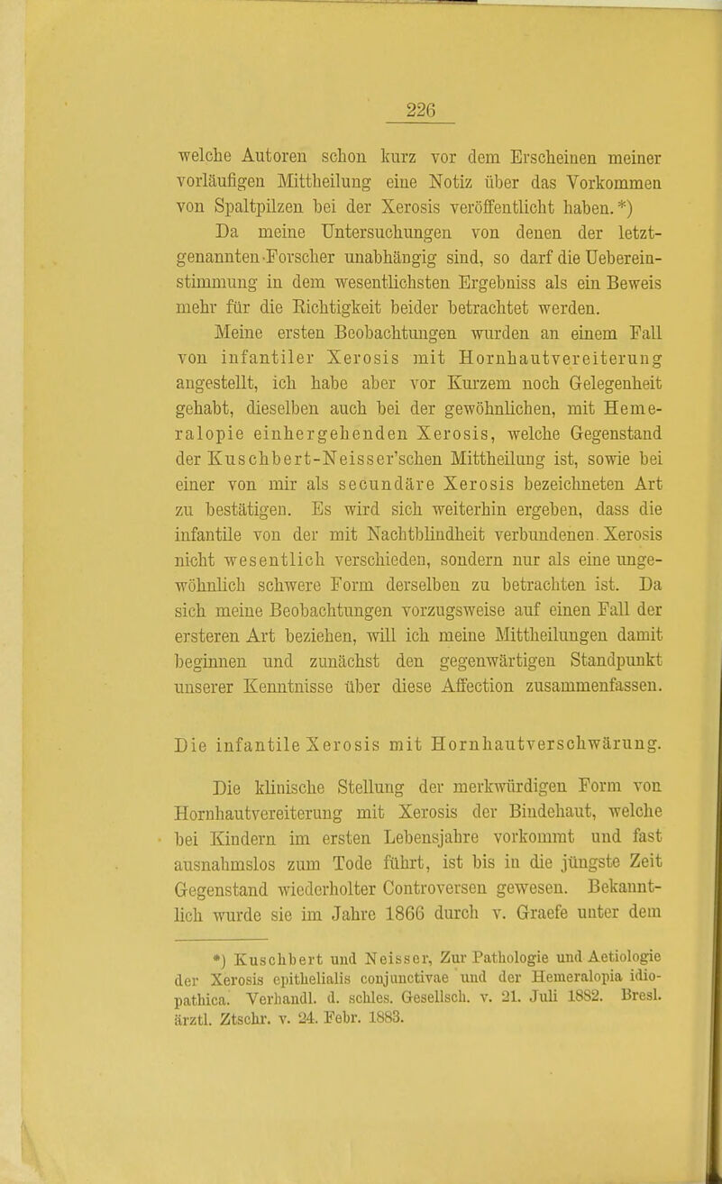 welche Autoren schon kurz vor dem Erscheinen meiner vorläufigen Mittheilung eine Notiz über das Vorkommen von Spaltpilzen hei der Xerosis veröffentlicht haben.*) Da meine Untersuchungen von denen der letzt- genannten-Forscher unabhängig sind, so darf die Ueberein- stimmung in dem wesentlichsten Ergebniss als ein Beweis mehr für die Kichtigkeit beider betrachtet werden. Meine ersten Beobachtungen wurden an einem Fall von infantiler Xerosis mit Hornhautvereiterung angestellt, ich habe aber vor Kurzem noch Gelegenheit gehabt, dieselben auch bei der gewöhnlichen, mit Heme- ralopie einhergehenden Xerosis, welche Gegenstand der Kuschbert-Neisser'schen Mittheilung ist, sowie bei einer von mir als secundäre Xerosis bezeichneten Art zu bestätigen. Es wird sich weiterhin ergeben, dass die infantile von der mit Nachtblindheit verbundenen. Xerosis nicht wesentlich verschieden, sondern nur als eine unge- wöhnlich schwere Form derselben zu betrachten ist. Da sich meine Beobachtungen vorzugsweise auf einen Fall der ersteren Art beziehen, will ich meine Mittheilungen damit beginnen und zunächst den gegenwärtigen Standpunkt unserer Kenntnisse über diese Affection zusammenfassen. Die infantile Xerosis mit Hornhautverschwärung. Die klinische Stellung der merkwürdigen Form von Hornhautvereiterung mit Xerosis der Bindehaut, welche hei Kindern im ersten Lebensjahre vorkommt und fast ausnahmslos zum Tode führt, ist bis in die jüngste Zeit Gegenstand wiederholter Controversen gewesen. Bekannt- lich wurde sie im Jahre 1866 durch v. Graefe unter dem *) Kuschbert und Neisser, Zur Pathologie und Aetiologie der Xerosis epithelialis conjunctivae und der Hemeralopia idio- pathica. Verhandl. d. schles. Gesellsch. v. 21. Juli 18S2. Bresl. ärztl. Ztschr. v. 24. Febr. 1883.