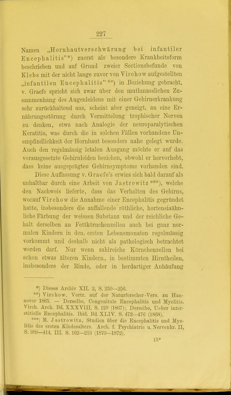 Namen „Hornhautverschwärung bei infantiler Encephalitis*) zuerst als besondere Krankkeitsform beschrieben und auf Grund zweier Sectionsbefunde von Klebs mit der nicbt lange zuvor von Virchow aufgestellten „infantilen Encephalitis**) in Beziehung gebracht, v. Graefe spricht sich zwar über den mutbmasslichen Zu- sammenhang des Augenleidens mit einer Gehirnerkrankung sehr zurückhaltend aus, scheint aber geneigt, an eine Er- nährungsstörung durch Vermittelung trophischer Nerven zu denken, etwa nach Analogie der neuroparalytischen Keratitis, was durch die in solchen Fällen vorhandene Un- empfindhchkeit der Hornhaut besonders nahe gelegt wurde. Auch den regelmässig letalen Ausgang möchte er auf das vorausgesetzte Gehirnleiden beziehen, obwohl er hervorhebt, dass keine ausgeprägten Gehirnsymptome vorhanden sind. Diese Auffassung v. Graefe's erwies sich bald darauf als unhaltbar durch eine Arbeit von Jastrowitz ***), welche den Nachweis lieferte, dass das Verhalten des Gehirns, worauf Vir chow die Annahme einer Encephalitis gegründet hatte, insbesondere die auffallende röthliche, hortensiaähn- liche Färbung der weissen Substanz und der reichliche Ge- halt derselben an Fettkörnchenzellen auch bei ganz nor- malen Kindern in den. ersten Lebensmonaten regelmässig vorkommt und deshalb nicht als pathologisch betrachtet werden darf. Nur wenn zahlreiche Körnchenzellen bei schon etwas älteren Kindern, in bestimmten Hirntbeilen, insbesondere der Rinde, oder in herdartiger Anhäufung *) Dieses Archiv XII. 2, S. 250—256. **) Virchow, Vortr. auf der Naturforscher-Vers, zu Han- nover 1865. — Derselbe, Congenitale Encephalitis und Myelitis. Virch. Aich. Bd. XXXVIII, S. 129 (1867); Derselbe, Ueber inter- stitielle Encephalitis. Ibid. Bd. XLIV, S. 472-476 (1868). ***) M. Jastrowitz, Studien über die Encephalitis uud Mye- litis des ersten Kindesalters. Arch. f. Psychiatrie u. Nervenkr. II, S. 389—414, HI. S. 162—213 (1870—1872). 15*