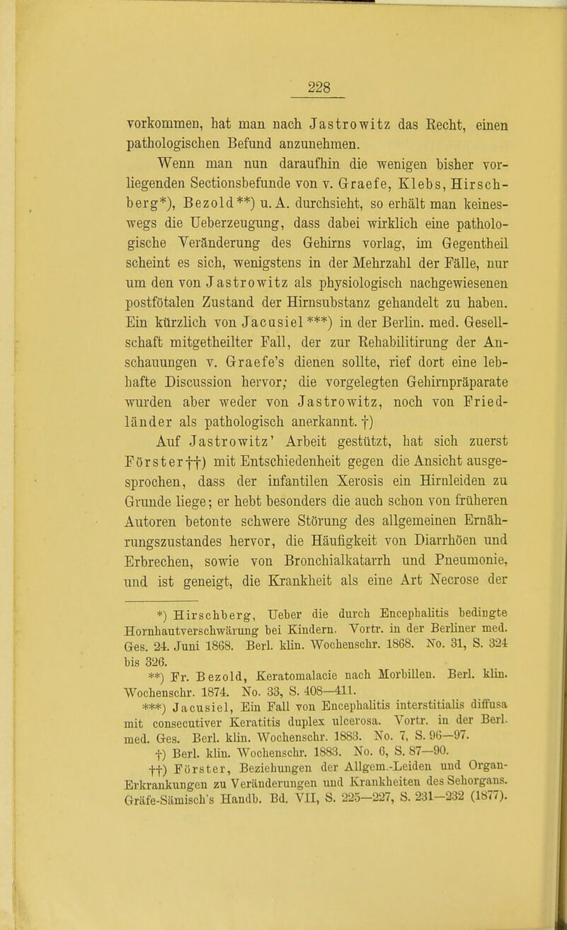 vorkommen, hat man nach Jastrowitz das Recht, einen pathologischen Befund anzunehmen. Wenn man nun daraufhin die wenigen bisher vor- liegenden Sectionsbefunde von v. Graefe, Klebs,Hirsch- berg*), Bezold**) u. A. durchsieht, so erhält man keines- wegs die Ueberzeugung, dass dabei wirklich eine patholo- gische Veränderung des Gehirns vorlag, im Gegentheil scheint es sich, wenigstens in der Mehrzahl der Fälle, nur um den von Jastrowitz als physiologisch nachgewiesenen postfötalen Zustand der Hirnsubstanz gehandelt zu haben. Ein kürzlich von Jacasiel ***) in der Berlin, med. Gesell- schaft mitgetheilter Fall, der zur Rehabilitirung der An- schauungen v. Graefe's dienen sollte, rief dort eine leb- hafte Discussion hervor; die vorgelegten Gehirnpräparate wurden aber weder von Jastrowitz, noch von Fried- länder als pathologisch anerkannt, f) Auf Jastrowitz' Arbeit gestützt, hat sich zuerst Försterff) mit Entschiedenheit gegen die Ansicht ausge- sprochen, dass der infantilen Xerosis ein Hirnleiden zu Grunde liege; er hebt besonders die auch schon von früheren Autoren betonte schwere Störung des allgemeinen Ernäh- rungszustandes hervor, die Häufigkeit von Diarrhöen und Erbrechen, sowie von Bronchialkatarrh und Pneumonie, und ist geneigt, die Krankheit als eine Art Necrose der *) Hirschberg, Ueber die durch Encephalitis bedingte Hornhautverschwärung bei Kindern. Vortr. in der Berliner med. Ges. 24. Juni 1868. Berl. klin. Wochenschr. 1868. No. 31, S. 324 bis 326. **) Fr. Bezold, Keratomalacie nach lEorbillen. Berl. klin. Wochenschr. 1874. No. 33, S. 408—411. ***) Jacusiel, Ein Fall von Encephalitis interstitialis diffusa mit consecutiver Keratitis duplex ulcerosa. Vortr. in der Berl. med. Ges. Berl. klin. Wochenschr. 1883. No. 7, S. 96—97. f) Berl. klin. Wochenschi-. 1883. No. 6, S. 87—90. ff) Förster, Beziehungen der Allgem.-Leiden und Organ- Erkrankungen zu Veränderungen und Krankheiten des Sehorgans. Gräfe-Sämisch's Handb. Bd. VII, S. 225-227, S. 231-232 (1877).