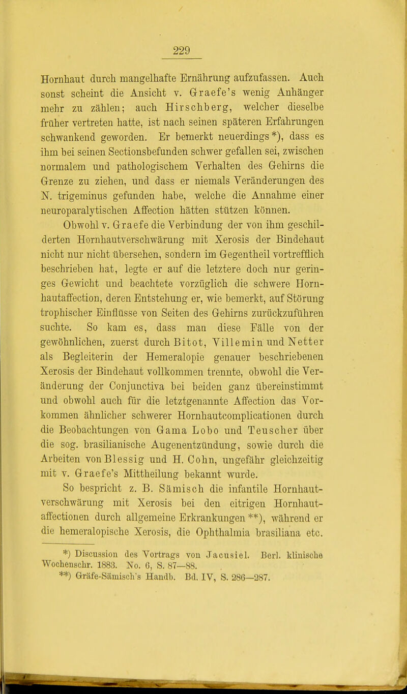 Hornhaut durch mangelhafte Ernährung aufzufassen. Auch sonst scheint die Ansicht v. Graefe's wenig Anhänger mehr zu zählen; auch Hirschberg, welcher dieselbe früher vertreten hatte, ist nach seinen späteren Erfahrungen schwankend geworden. Er bemerkt neuerdings*), dass es ihm bei seinen Sectionsbefunden schwer gefallen sei, zwischen normalem und pathologischem Verhalten des Gehirns die Grenze zu ziehen, und dass er niemals Veränderungen des N. trigeminus gefunden habe, welche die Annahme einer neuroparalytischen Affection hätten stützen können. Obwohl v. Graefe die Verbindung der von ihm geschil- derten Hornhautverschwärung mit Xerosis der Bindehaut nicht nur nicht übersehen, sondern im Gegentheil vortrefflich beschrieben hat, legte er auf die letztere doch nur gerin- ges Gewicht und beachtete vorzüglich die schwere Horn- hautaffection, deren Entstehung er, wie bemerkt, auf Störung trophischer Einflüsse von Seiten des Gehirns zurückzuführen suchte. So kam es, dass man diese Fälle von der gewöhnlichen, zuerst durch Bitot, Villemin und Netter als Begleiterin der Hemeralopie genauer beschriebenen Xerosis der Bindehaut vollkommen trennte, obwohl die Ver- änderung der Conjunctiva bei beiden ganz übereinstimmt und obwohl auch für die letztgenannte Affection das Vor- kommen ähnlicher schwerer Hornhautcomplicationen durch die Beobachtungen von Gama Lobo und Teuscher über die sog. brasilianische Augenentzündung, sowie durch die Arbeiten vonBlessig und H. Cohn, ungefähr gleichzeitig mit v. Graefe's Mittheilung bekannt wurde. So bespricht z. B. Sämisch die infantile Hornhaut- verschwärung mit Xerosis bei den eitrigen Hornhaut- affectionen durch allgemeine Erkrankungen **), während er die hemeralopische Xerosis, die Ophthalmia brasiliana etc. *) Discussion des Vortrags von Jacusiel. Berl. klinische Wochenschr. 1883. No. 6, S. 87—88. **) Gräfe-Sämisch's Handb. Bd. IV, S. 286—287.