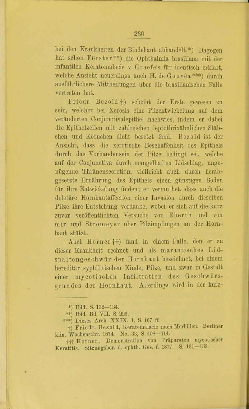 bei den Krankheiten der Bindehaut abhandelt.*) Dagegen hat schon Förster**) die Ophthalmia brasiliana mit der infantilen Keratomalacie v. Graefe's für identisch erklärt, welche Ansicht neuerdings auch H. de Gouvea***) durch ausführlichere Mittheilungen über die brasilianischen Fälle vertreten hat. Friedr. Bezold f) scheint der Erste gewesen zu sein, welcher bei Xerosis eine Pilzentwickelung auf dem veränderten Conjunctivalepithel nachwies, indem er dabei die Epithelzellen mit zahlreichen leptothrixähnlichen Stäb- chen und Körnchen dicht besetzt fand. Bezold ist der Ansicht, dass die xerotische Beschaffenheit des Epithels durch das Vorhandensein der Pilze bedingt sei, welche auf der Conjunctiva durch mangelhaften Lidschlag, unge- nügende Thränensecretion, vielleicht auch durch herab- gesetzte Ernährung des Epithels einen günstigen Boden für ihre Entwickelung finden; er vermuthet, dass auch die deletäre Hornhautaffection einer Invasion durch dieselben Pilze ihre Entstehung verdanke, wobei er sich auf die kurz zuvor veröffentlichten Versuche von Eberth und von mir und Stromeyer über Pilzimpfungen an der Horn- haut stützt. Auch Horner ff) fand in einem Falle, den er zu dieser Krankheit rechnet und als marantisches Lid- spaltengeschwür der Hornhaut bezeichnet, bei einem hereditär syphilitischen Kinde, Pilze, und zwar in Gestalt einer mycotischen Infiltration des Geschwürs- grundes der Hornhaut. Allerdings wird in der kmz- *) Ibid. S. 132-134. **) Ibid. Bd. VII. S. 226. ***) Diese3 Arcb. XXIX. 1, S. 167 ff. f) Friedr. Bezold, Keratomalacie nach Morbilleu. Berliner klin. Wochenschr. 1874. No. 33, S. 408—414. ff) Horner, Demonstration von Präparaten niycotiscker Keratitis. Sitzungsber. d. ophth. Ges. f. 1877. S. 131—133.