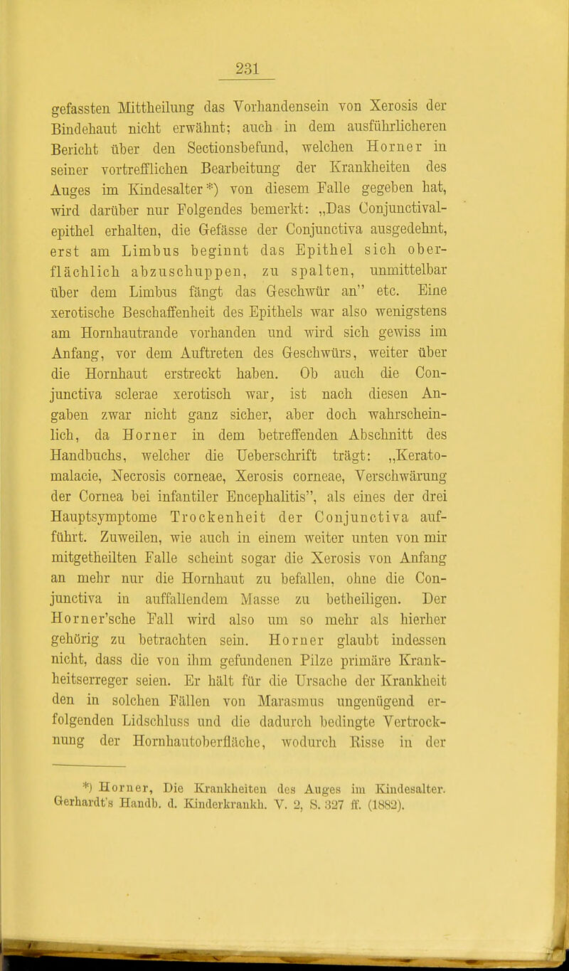gefassten Mittheilung das Vorhandensein von Xerosis der Bindehaut nicht erwähnt; auch in dem ausführlicheren Bericht über den Sectionshefund, welchen Horner in seiner vortrefflichen Bearbeitung der Krankheiten des Auges im Kindesalter *) von diesem Falle gegeben hat, wird darüber nur Folgendes bemerkt: „Das Conjunctival- epithel erhalten, die Gefässe der Conjunctiva ausgedehnt, erst am Limbus beginnt das Epithel sich ober- flächlich abzuschuppen, zu spalten, unmittelbar über dem Limbus fängt das Geschwür an etc. Eine xerotische Beschaffenheit des Epithels war also wenigstens am Hornhautrande vorhanden und wird sich gewiss im Anfang, vor dem Auftreten des Geschwürs, weiter über die Hornhaut erstreckt haben. Ob auch die Con- junctiva sclerae xerotisch war, ist nach diesen An- gaben zwar nicht ganz sicher, aber doch wahrschein- lich, da Horner in dem betreffenden Abschnitt des Handbuchs, welcher die Ueberschrift trägt: „Kerato- malacie, Necrosis corneae, Xerosis corneae, Verschwärung der Cornea bei infantiler Encephalitis, als eines der drei Hauptsymptome Trockenheit der Conjunctiva auf- führt. Zuweilen, wie auch in einem weiter unten von mir mitgetheilten Falle scheint sogar die Xerosis von Anfang an mehr nur die Hornhaut zu befallen, ohne die Con- junctiva in auffallendem Masse zu betheiligen. Der Horner'sche Fall wird also um so mehr als hierher gehörig zu betrachten sein. Horner glaubt indessen nicht, dass die von ihm gefundenen Pilze primäre Krank- heitserreger seien. Er hält für die Ursache der Krankheit den in solchen Fällen von Marasmus ungenügend er- folgenden Lidschluss und die dadurch bedingte Vertrock- nung der Hornhautoberfläche, wodurch Bisse in der *) Horner, Die Krankheiten des Auges im Kindesaltcr. Gerhardts Handb. d. Kinderkrankk. V. 2, S. 327 ff. (1882).