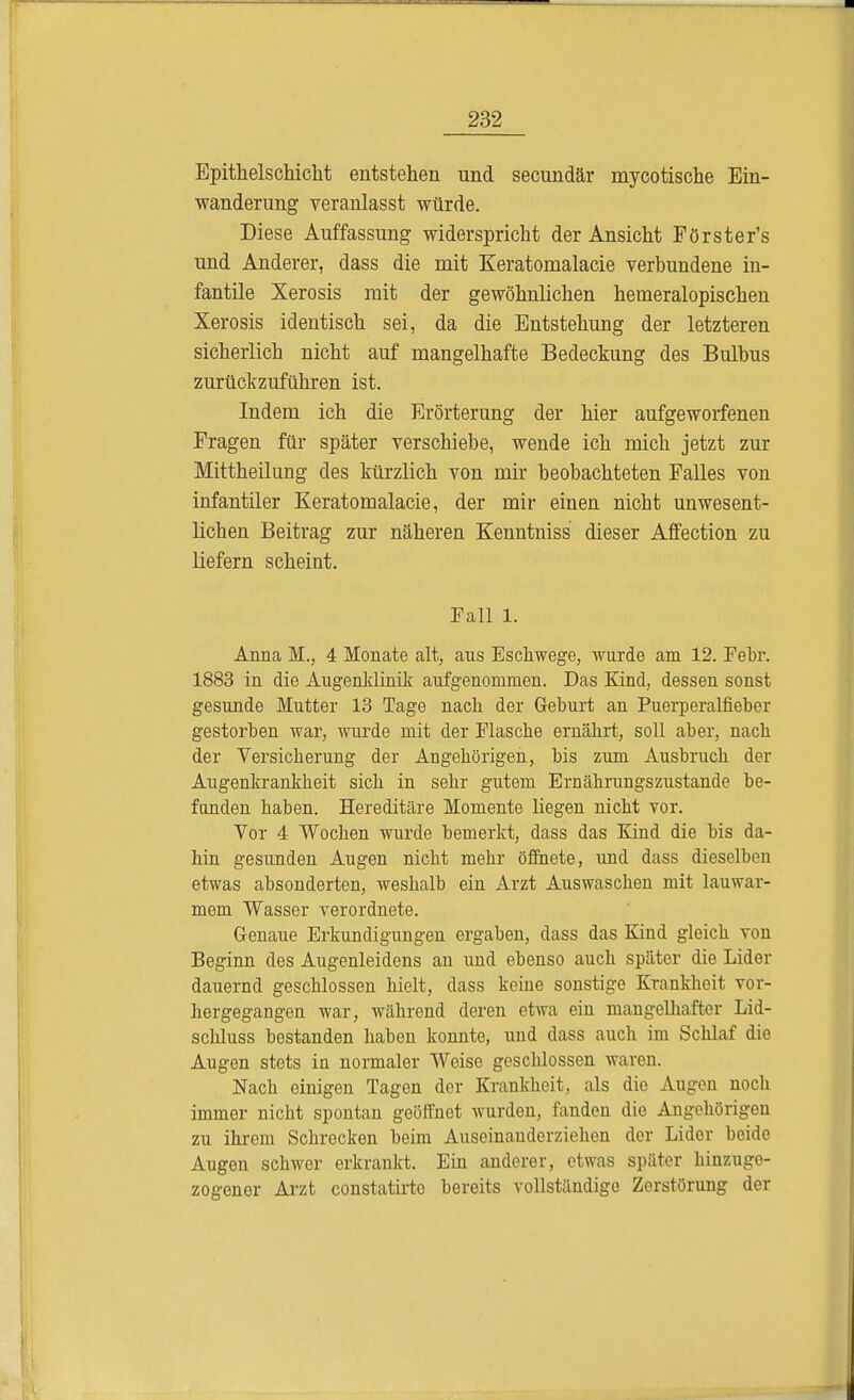 Epithelschicht entstehen und secundär mycotische Ein- wanderung veranlasst würde. Diese Auffassung widerspricht der Ansicht Förster's und Anderer, dass die mit Keratomalacie verbundene in- fantile Xerosis mit der gewöhnlichen hemeralopischen Xerosis identisch sei, da die Entstehung der letzteren sicherlich nicht auf mangelhafte Bedeckung des Bulbus zurückzuführen ist. Indem ich die Erörterung der hier aufgeworfenen Fragen für später verschiebe, wende ich mich jetzt zur Mittheilung des kürzlich von mir beobachteten Falles von infantiler Keratomalacie, der mir einen nicht unwesent- lichen Beitrag zur näheren Kenntniss dieser Affection zu liefern scheint. Fall 1. Anna M., 4 Monate alt, aus Eschwege, wurde am 12. Febr. 1883 in die Augenklinik aufgenommen. Das Kind, dessen sonst gesunde Mutter 13 Tage nach der Gehurt an Puerperalfieber gestorben war, wurde mit der Flasche ernährt, soll aber, nach der Versicherung der Angehörigen, bis zum Ausbruch der Augenkrankheit sich in sehr gutem Ernährungszustande be- funden haben. Hereditäre Momente liegen nicht vor. Vor 4 Wochen wurde bemerkt, dass das Kind die bis da- hin gesunden Augen nicht mehr öffnete, und dass dieselben etwas absonderten, weshalb ein Arzt Auswaschen mit lauwar- mem Wasser verordnete. Genaue Erkundigungen ergaben, dass das Kind gleich von Beginn des Augenleidens an und ebenso auch später die Lider dauernd geschlossen hielt, dass keine sonstige Krankheit vor- hergegangen war, während deren etwa ein mangelhafter Lid- sclüuss bestanden haben konnte, und dass auch im Schlaf die Augen stets in normaler Weise geschlossen waren. Nach einigen Tagen der Krankheit, als die Augen noch immer nicht spontan geöffnet wurden, fanden die Angehörigen zu ihrem Schrecken beim Auseinanderziehen der Lider beide Augen schwer erkrankt. Ein anderer, etwas später hinzuge- zogener Arzt constatirte bereits vollständige Zerstörung der