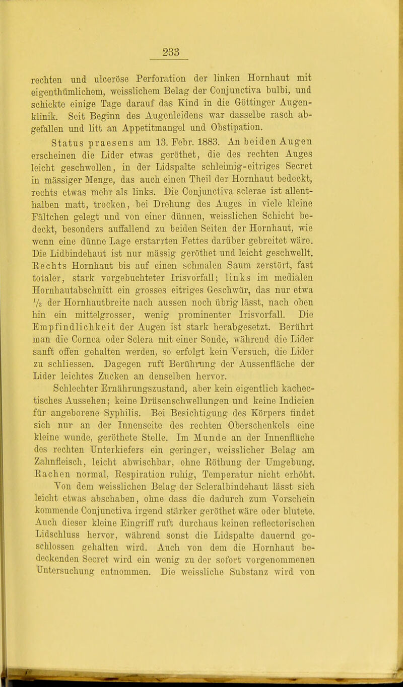 rechten und ulceröse Perforation der linken Hornhaut mit eigentümlichem, weisslichem Belag der Conjunctiva bulbi, und schickte einige Tage darauf das Kind in die Göttinger Augen- klinik. Seit Beginn des Augenleidens war dasselbe rasch ab- gefallen und litt an Appetitmangel und Obstipation. Status praesens am 13. Febr. 1883. An beiden Augen erscheinen die Lider etwas geröthet, die des rechten Auges leicht geschwollen, in der Lidspalte schleimig-eitriges Secret in massiger Menge, das auch einen Theil der Hornhaut bedeckt, rechts etwas mehr als links. Die Conjunctiva sclerae ist allent- halben matt, trocken, bei Drehung des Auges in viele kleine Fältchen gelegt und von einer dünnen, weisslichen Schicht be- deckt, besonders auffallend zu beiden Seiten der Hornhaut, wie wenn eine dünne Lage erstarrten Fettes darüber gebreitet wäre. Die Lidbindehaut ist nur massig geröthet und leicht geschwellt. Eechts Hornhaut bis auf einen schmalen Saum zerstört, fast totaler, stark vorgebuchteter Irisvorfall; links im medialen Hornhautabschnitt ein grosses eitriges Geschwür, das nur etwa 73 der Hornhautbreite nach aussen noch übrig lässt, nach oben hin ein mittelgrosser, wenig prominenter Irisvorfall. Die Empfindlichkeit der Augen ist stark herabgesetzt. Berührt man die Cornea oder Sclera mit einer Sonde, während die Lider sanft offen gehalten werden, so erfolgt kein Versuch, die Lider zu schliessen. Dagegen ruft Berührung der Aussenfiäche der Lider leichtes Zucken an denselben hervor. Schlechter Ernährungszustand, aber kein eigentlich kachec- tisches Aussehen; keine Drüsenschwellungen und keine Indicien für angeborene Syphilis. Bei Besichtigung des Körpers findet sich nur an der Innenseite des rechten Oberschenkels eine kleine wunde, geröthete Stelle. Im Munde an der Innenfläche des rechten Unterkiefers ein geringer, weisslicher Belag am Zahnfleisch, leicht abwischbar, ohne Eöthung der Umgebung. Eachen normal, Eespiration ruhig, Temperatur nicht erhöht. Von dem weisslichen Belag der Scleralbindehaut lässt sich leicht etwas abschaben, ohne dass die dadurch zum Vorschein kommende Conjunctiva irgend stärker geröthet wäre oder blutete. Auch dieser kleine Eingriff ruft durchaus keinen reflectorischen Lidschluss hervor, während sonst die Lidspalte dauernd ge- schlossen gehalten wird. Auch von dem die Hornhaut be- deckenden Secret wird ein wenig zu der sofort vorgenommeneu Untersuchung entnommen. Die weissliche Substanz wird von