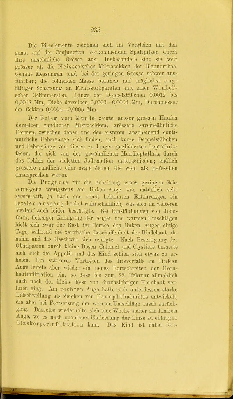 Die Pilzeleinente zeichnen sich im Vergleich mit den sonst auf der Conjunctiva vorkommenden Spaltpilzen durch ihre ansehnliche Grösse aus. Inshesondere sind sie [weit grösser als die Neisser'schen Mikrocokken der Blennorrhoe. Genaue Messungen sind hei der geringen Grösse schwer aus- führhar; die folgenden Masse beruhen auf möglichst sorg- fältiger Schätzung an Firnisspräparaten mit einer Winkel'- schen Oelimmersion. Länge der Doppelstäbchen 0,0012 bis 0,0018 Mm, Dicke derselben 0,0003—0,0004= Mm, Durchmesser der Cokken 0,0004—0,0005 Mm. Der Belag vom Munde zeigte ausser grossen Haufen derselben rundlichen Mikrocokken, grössere sarcineähnliche Formen, zwischen denen und den ersteren anscheinend conti- nuirliche Uebergänge sich finden, auch kurze Doppelstäbchen und Uebergänge von diesen zu langen gegliederten Leptothiix- fäden, die sich von der gewöhnlichen Mundleptothrix durch das Pehlen der violetten Jodreaction unterschieden; endlich grössere rundliche oder ovale Zellen, die wohl als Hefezellen anzusprechen waren. Die Prognose für die Erhaltung eines geringen Seh- vermögens wenigstens am linken Auge war natürlich sehr zweifelhaft, ja nach den sonst bekannten Erfahrungen ein letaler Ausgang höchstwahrscheinlich, was sich im weiteren Verlauf auch leider bestätigte. Bei Einstäubungen von Jodo- form, fleissiger Reinigung der Augen und warmen Umschlägen hielt sich zwar der Eest der Cornea des linken Auges einige Tage, während die xerotische Beschaffenheit der Bindehaut ab- nahm und das Geschwür sich reinigte. Nach Beseitigung der Obstipation durch kleine Dosen Calomel und Clystiere besserte sich auch der Appetit und das Kind schien sich etwas zu er- holen. Ein stärkeres Vortreten des Irisvorfalls am linken Auge leitete aber wieder ein neues Portschreiten der Horn- hautinfiltration ein, so dass bis zum 22. Februar allmählich auch noch der kleine Rest von durchsichtiger Hornhaut ver- loren ging. Am rechten Auge hatte sich unterdessen starke Lidschwellung als Zeichen von PanOphthalmitis entwickelt, die aber bei Fortsetzung der warmen Umschläge rasch zurück- ging. Dasselbe wiederholte sich eine Woche später am linken Auge, wo es nach spontaner Entleerung der Linse zu eitriger Glaskörperinfiltration kam. Das Kind ist dabei fort-