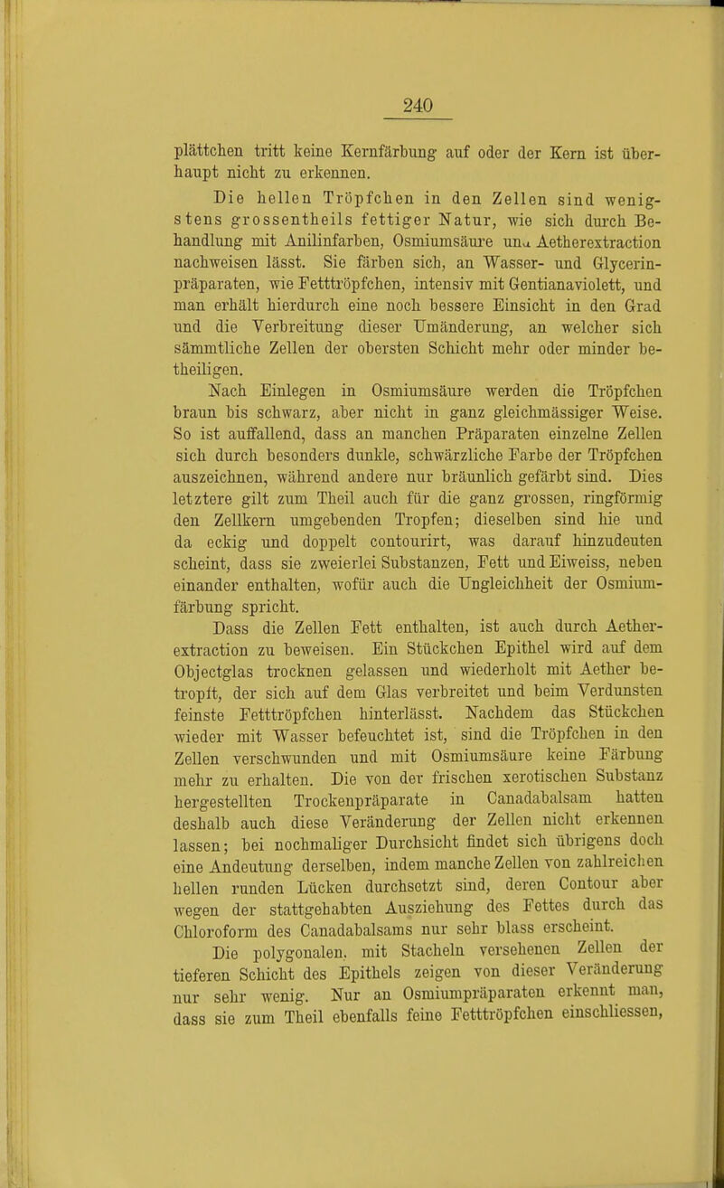 plättchen tritt keine Kernfärbung auf oder der Kern ist über- haupt niebt zu erkennen. Die bellen Tröpfeben in den Zellen sind wenig- stens grossentheils fettiger Natur, Avie sich durch Be- handlung mit Anilinfarben, Osmiumsäure una Aetherextraetion nachweisen lässt. Sie färben sich, an Wasser- und Glycerin- präparaten, wie Fetttröpfchen, intensiv mit Gentianaviolett, und man erhält hierdurch eine noch bessere Einsicht in den Grad und die Verbreitung dieser Umänderung, an welcher sich sämmtliche Zellen der obersten Schicht mehr oder minder be- theiligen. Nach Einlegen in Osmiumsäure werden die Tröpfchen braun bis schwarz, aber nicht in ganz gleichmässiger Weise. So ist auffallend, dass an manchen Präparaten einzelne Zellen sich durch besonders dunkle, schwärzliche Farbe der Tröpfchen auszeichnen, während andere nur bräunlich gefärbt sind. Dies letztere gilt zum Theil auch für die ganz grossen, ringförmig den Zellkern umgebenden Tropfen; dieselben sind hie und da eckig und doppelt contourirt, was darauf hinzudeuten scheint, dass sie zweierlei Substanzen, Fett und Eiweiss, neben einander enthalten, wofür auch die Ungleichheit der Osmium- färbung spricht. Dass die Zellen Fett enthalten, ist auch durch Aether- extraetion zu beweisen. Ein Stückchen Epithel wird auf dem Objectglas trocknen gelassen und wiederholt mit Aether be- tropft, der sich auf dem Glas verbreitet und beim Verdunsten feinste Fetttröpfchen hinterlässt. Nachdem das Stückchen wieder mit Wasser befeuchtet ist, sind die Tröpfchen in den Zellen verschwunden und mit Osmiumsäure keine Färbung mehr zu erhalten. Die von der frischen xerotischen Substanz hergestellten Trockenpräparate in Canadabalsam hatten deshalb auch diese Veränderung der Zellen nicht erkennen lassen; bei nochmaliger Durchsicht findet sich übrigens doch eine Andeutung derselben, indem manche Zellen von zahlreichen hellen runden Lücken durchsetzt sind, deren Contour aber wegen der stattgehabten Ausziehung des Fettes durch das Chloroform des Canadabalsams nur sehr blass erscheint. Die polygonalen, mit Stacheln versehenen Zellen der tieferen Schicht des Epithels zeigen von dieser Veränderung nur sehr wenig. Nur an Osmiumpräparaten erkennt man, dass sie zum Theil ebenfalls feine Fetttröpfchen einschliessen,
