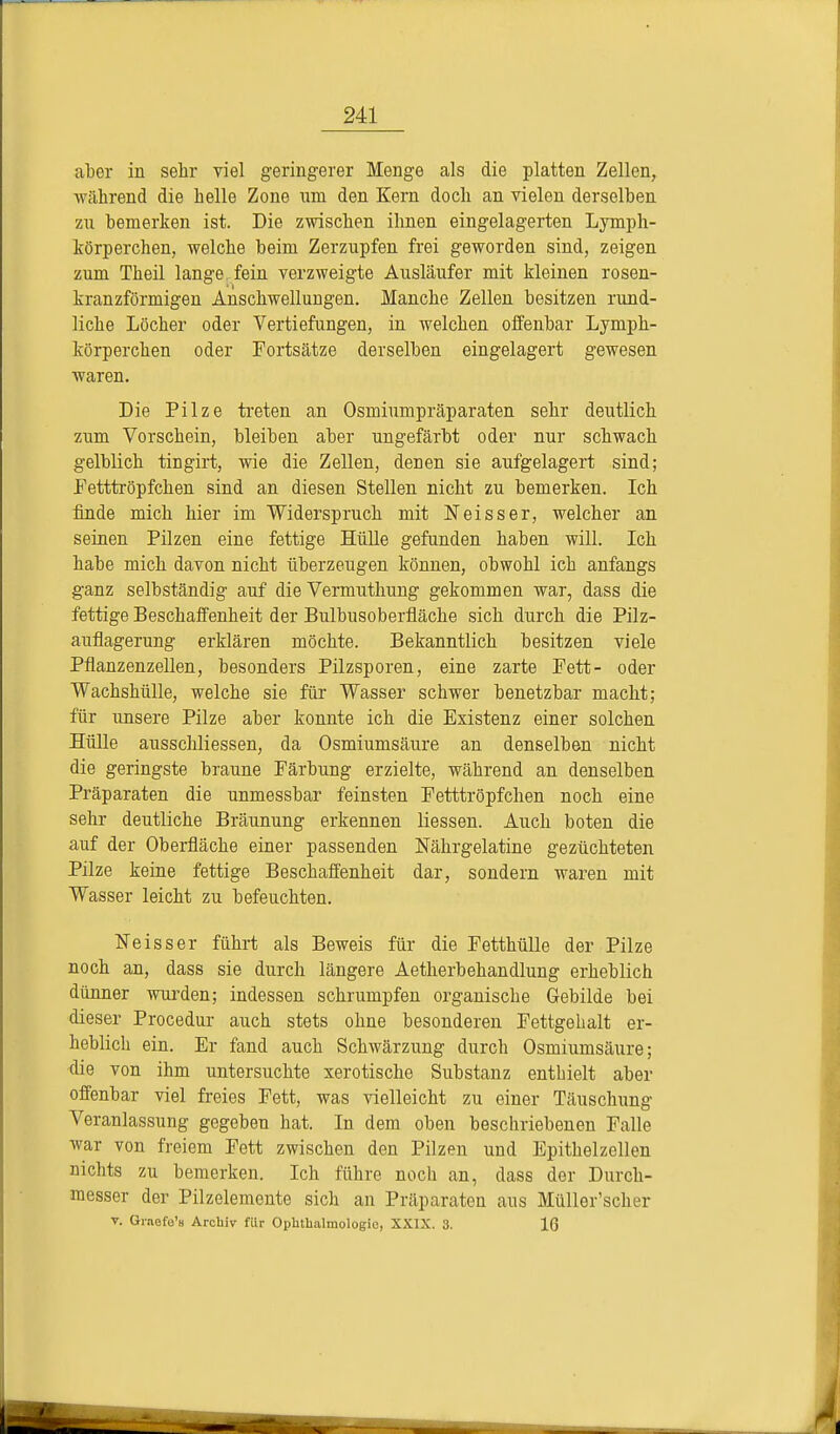 aber in sehr viel geringerer Menge als die platten Zellen, während die helle Zone um den Kern doch an vielen derselben zu bemerken ist. Die zwischen ihnen eingelagerten Lymph- körperchen, welche beim Zerzupfen frei geworden sind, zeigen zum Theil lange fein verzweigte Ausläufer mit kleinen rosen- kranzförmigen Anschwellungen. Manche Zellen besitzen rund- liche Löcher oder Vertiefungen, in welchen offenbar Lymph- körperchen oder Fortsätze derselben eingelagert gewesen waren. Die Pilze treten an Osmiumpräparaten sehr deutlich zum Vorschein, bleiben aber ungefärbt oder nur schwach gelblich tingirt, wie die Zellen, denen sie aufgelagert sind; Fetttröpfchen sind an diesen Stellen nicht zu bemerken. Ich finde mich hier im Widerspruch mit Neisser, welcher an seinen Pilzen eine fettige Hülle gefunden haben will. Ich habe mich davon nicht überzeugen können, obwohl ich anfangs ganz selbständig auf die Vermuthung gekommen war, dass die fettige Beschaffenheit der Bulbusoberfiäche sich durch die Pilz- auflagerung erklären möchte. Bekanntlich besitzen viele Pflanzenzellen, besonders Pilzsporen, eine zarte Fett- oder Wachshülle, welche sie für Wasser schwer benetzbar macht; für unsere Pilze aber konnte ich die Existenz einer solchen Hülle ausschliessen, da Osmiumsäure an denselben nicht die geringste braune Färbung erzielte, während an denselben Präparaten die unmessbar feinsten Fetttröpfchen noch eine sehr deutliche Bräunung erkennen Hessen. Auch boten die auf der Oberfläche einer passenden Nährgelatine gezüchteten Pilze keine fettige Beschaffenheit dar, sondern waren mit Wasser leicht zu befeuchten. Neisser führt als Beweis für die Fetthülle der Pilze noch an, dass sie durch längere Aetherbehandlung erheblich dünner wurden; indessen schrumpfen organische Gebilde bei dieser Procedur auch stets ohne besonderen Fettgebalt er- heblich ein. Er fand auch Schwärzung durch Osmiumsäure; die von ihm untersuchte xerotische Substanz enthielt aber offenbar viel freies Fett, was vielleicht zu einer Täuschung Veranlassung gegeben hat. In dem oben beschriebenen Falle war von freiem Fett zwischen den Pilzen und Epithelzellen nichts zu bemerken. Ich führe noch an, dass der Durch- messer der Pilzelemente sich an Präparaten aus Müller'scher v. Graefe'u Archiv für Ophthalmologie, XXIX. 3. 16