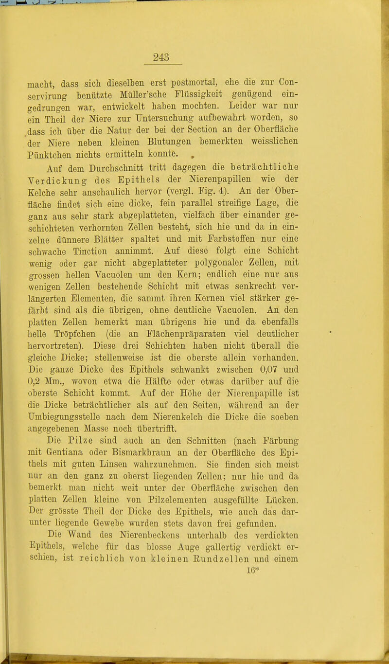 macht, dass sich dieselben erst postmortal, ehe die zur Con- servirung henützte Müller'sche Flüssigkeit genügend ein- gedrungen war, entwickelt haben mochten. Leider war nur ein Theil der Niere zur Untersuchung aufbewahrt worden, so .dass ich über die Natur der bei der Section an der Oberfläche der Niere neben kleinen Blutungen bemerkten weisslichen Pünktchen nichts ermitteln konnte. . Auf dem Durchschnitt tritt dagegen die beträchtliche Verdickung des Epithels der Nierenpapillen wie der Kelche sehr anschaulich hervor (vergl. Mg. 4). An der Ober- fläche findet sich eine dicke, fein parallel streifige Lage, die ganz aus sehr stark abgeplatteten, vielfach über einander ge- schichteten verhornten Zellen besteht, sich hie und da in ein- zelne dünnere Blätter spaltet und mit Farbstoffen nur eine schwache Tinction annimmt. Auf diese folgt eine Schicht wenig oder gar nicht abgeplatteter polygonaler Zellen, mit grossen hellen Vacuolen um den Kern; endlich eine nur aus wenigen Zellen bestehende Schicht mit etwas senkrecht ver- längerten Elementen, die sammt ihren Kernen viel stärker ge- färbt sind als die übrigen, ohne deutliche Vacuolen. An den platten Zellen bemerkt man übrigens hie und da ebenfalls helle Tröpfchen (die an Flächenpräparaten viel deutlicher hervortreten). Diese drei Schichten haben nicht überall die gleiche Dicke; stellenweise ist die oberste allein vorhanden. Die ganze Dicke des Epithels schwankt zwischen 0,07 und 0,2 Mm., wovon etwa die Hälfte oder etwas darüber auf die oberste Schicht kommt. Auf der Höhe der Nierenpapille ist die Dicke beträchtlicher als auf den Seiten, während an der Dmbiegungsstelle nach dem Nierenkelch die Dicke die soeben angegebenen Masse noch übertrifft. Die Pilze sind auch an den Schnitten (nach Färbung mit Gentiana oder Bismarkbraun an der Oberfläche des Epi- thels mit guten Linsen wahrzunehmen. Sie finden sich meist nur an den ganz zu oberst liegenden Zellen; nur hie und da bemerkt man nicht weit unter der Oberfläche zwischen den platten Zellen kleine von Pilzelementen ausgefüllte Lücken. Der grösste Theil der Dicke des Epithels, wie auch das dar- unter liegende Gewebe wurden stets davon frei gefunden. Die Wand des Nierenbeckens unterhalb des verdickten Epithels, welche für das blosse Auge gallertig verdickt er- schien, ist reichlich von kleinen Eundzellon und einem IG*