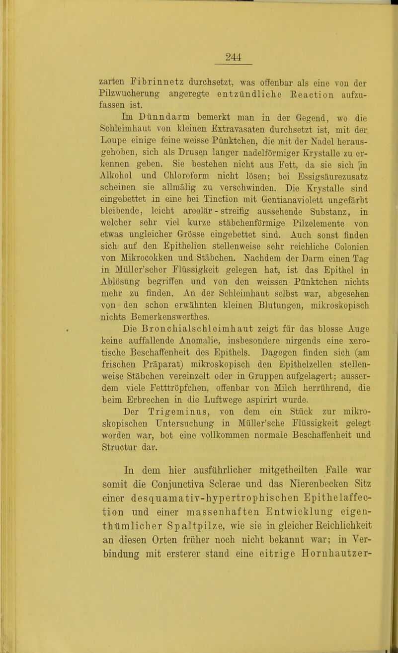 zarten Fibrinuetz durchsetzt, was offenbar als eine von der Pilzwucherung angeregte entzündliche Eeaction aufzu- fassen ist. Im Dünndarm bemerkt man in der Gegend, wo die Schleimhaut von kleinen Extravasaten durchsetzt ist, mit der Loupe einige feine weisse Pünktchen, die mit der Nadel heraus- gehoben, sich als Drusen langer nadeiförmiger Krystalle zu er- kennen geben. Sie bestehen nicht aus Fett, da sie sich [in Alkohol und Chloroform nicht lösen; bei Essigsäurezusatz scheinen sie allmälig zu verschwinden. Die Krystalle sind eingebettet in eine bei Tinction mit Gentianaviolett ungefärbt bleibende, leicht areolär - streifig aussehende Substanz, in welcher sehr viel kurze stäbchenförmige Pilzelemente von etwas ungleicher Grösse eingebettet sind. Auch sonst finden sich auf den Epithelien stellenweise sehr reichliche Colonien von Mikrocokken und Stäbchen. Nachdem der Darm einen Tag in Müller'scher Flüssigkeit gelegen hat, ist das Epithel in Ablösung begriffen und von den weissen Pünktchen nichts mehr zu finden. An der Schleimhaut selbst war, abgesehen von den schon erwähnten kleinen Blutungen, mikroskopisch nichts Bemerkenswerthes. Die Bronchialschleimhaut zeigt für das blosse Auge keine auffallende Anomalie, insbesondere nirgends eine sero- tische Beschaffenheit des Epithels. Dagegen finden sich (am frischen Präparat) mikroskopisch den Epithelzellen stellen- weise Stäbchen vereinzelt oder in Gruppen aufgelagert; ausser- dem viele Fetttröpfchen, offenbar von Milch herrührend, die beim Erbrechen in die Luftwege aspirirt wurde. Der Trigeminus, von dem ein Stück zur mikro- skopischen Untersuchung in Müller'sche Flüssigkeit gelegt worden war, bot eine vollkommen normale Beschaffenheit und Structur dar. In dem hier ausführlicher mitgetheilten Falle war somit die Conjunctiva Sclerae und das Nierenbecken Sitz einer desquamativ-hypertrophischen Epithelaffec- tion und einer massenhaften Entwicklung eigen- thümlicher Spaltpilze, wie sie in gleicher Reichlichkeit an diesen Orten früher noch nicht bekannt war; in Ver- bindung mit ersterer stand eine eitrige Hornhautzer-