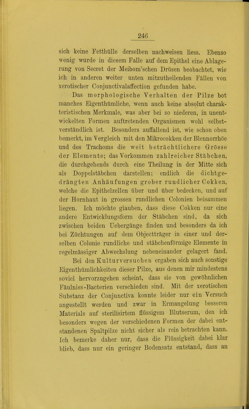 sich keine Fetthülle derselben nachweisen liess. Ebenso wenig wurde in diesem Talle auf dem Epithel eine Ablage- rung von Secret der Meibom'schen Drüsen beobachtet, wie ich in anderen weiter unten mitzutheilenden Fällen von xerotischer Conjunctivalaffection gefunden habe. Das morphologische Verhalten der Pilze bot manches Eigenthümliche, wenn auch keine absolut charak- teristischen Merkmale, was aber bei so niederen, in unent- wickelten Formen auftretenden Organismen wohl selbst- verständlich ist. Besonders auffallend ist, wie schon oben bemerkt, im Vergleich mit den Mikrocokken der Blennorrhoe und des Trachoms die weit beträchtlichere Grösse der Elemente; das Vorkommen zahlreicher Stäbchen, die durchgehends durch eine Theilung in der Mitte sich als Doppelstäbchen darstellen; endlich die dichtge- drängten Anhäufungen grober rundlicher Cokken, welche die Epithelzellen über und über bedecken, und auf der Hornhaut in grossen rundlichen Colonien beisammen liegen. Ich möchte glauben, dass diese Cokken nur eine andere Entwicklungsform der Stäbchen sind, da sich zwischen beiden Uebergänge finden und besonders da ich bei. Züchtungen auf dem Objectträger in einer und der- selben Colonie rundliche und stäbchenförmige Elemente in regelmässiger Abwechslung nebeneinander gelagert fand. Bei den Kulturversuchen ergaben sich auch sonstige Eigentümlichkeiten dieser Pilze, aus denen mir mindestens soviel hervorzugehen scheint, dass sie von gewöhnlichen Fäulniss-Bacterien verschieden sind. Mit der xerotischen Substanz der Conjunctiva konnte leider nur ein Versuch angestellt werden und zwar in Ermangelung besseren Materials auf sterilisirtem flüssigem Blutserum, den ich besonders wegen der verschiedenen Formen der dabei ent- standenen Spaltpilze nicht sicher als rein betrachten kann. Ich bemerke daher nur, dass die Flüssigkeit dabei klar blieb, dass nur ein geringer Bodensatz entstand, dass an