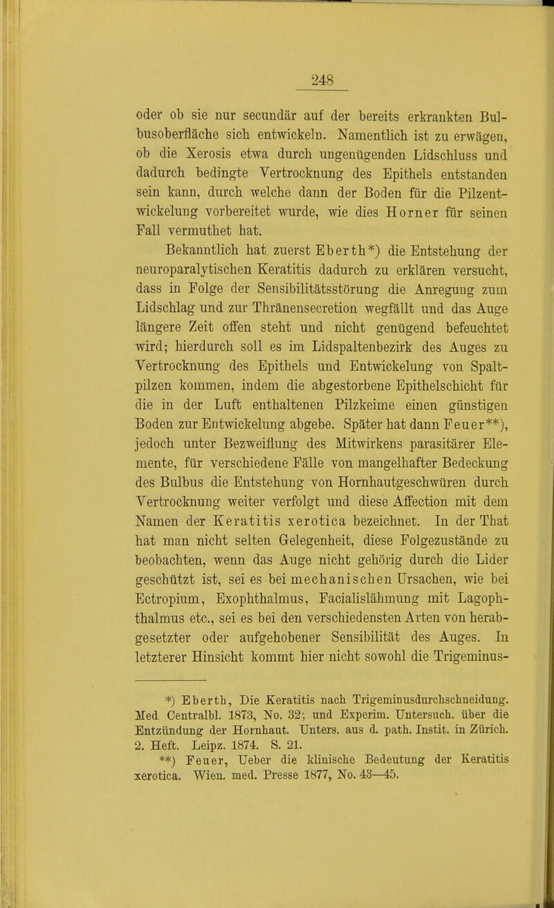 oder ob sie nur secundär auf der bereits erkrankten Bul- busoberfläche sieb entwickeln. Namentlich ist zu erwägen, ob die Xerosis etwa durch ungenügenden Lidschluss und dadurch bedingte Vertrocknung des Epithels entstanden sein kann, durch welche dann der Boden für die Pilzent- wickelung vorbereitet wurde, wie dies Horner für seinen Fall vermuthet hat. Bekanntlich hat zuerst Eberth*) die Entstehung der neuroparalytischen Keratitis dadurch zu erklären versucht, dass in Folge der Sensibilitätsstörung die Anregung zum Lidschlag und zur Thränensecretion wegfällt und das Auge längere Zeit offen steht und nicht genügend befeuchtet wird; hierdurch soll es im Lidspaltenbezirk des Auges zu Vertrocknung des Epithels und Entwickelung von Spalt- pilzen kommen, indem die abgestorbene Epithelschicht für die in der Luft enthaltenen Pilzkeime einen günstigen Boden zur Entwickelung abgebe. Später hat dann Feuer**), jedoch unter Bezweifiung des Mitwirkens parasitärer Ele- mente, für verschiedene Fälle von mangelhafter Bedeckung des Bulbus die Entstehung von Hornhautgeschwüren durch Vertrocknung weiter verfolgt und diese Affection mit dem Namen der Keratitis xerotica bezeichnet. In der That hat man nicht selten Gelegenheit, diese Folgezustände zu beobachten, wenn das Auge nicht gehörig durch die Lider geschützt ist, sei es bei mechanischen Ursachen, wie bei Ectropium, Exophthalmus, Facialislähmung mit Lagoph- thalmus etc., sei es bei den verschiedensten Arten von herab- gesetzter oder aufgehobener Sensibilität des Auges. In letzterer Hinsicht kommt hier nicht sowohl die Trigeminus- *) Eberth, Die Keratitis nach Trigeminusdurchschneiduiig. Jled Centralbl. 1873, No. 32; und Experim. Untersuch, über die Entzündung der Hornhaut. Unters, aus d. path. Instit. in Zürich. 2. Heft. Leipz. 1874. S. 21. **) Feuer, Ueber die klinische Bedeutung der Keratitis xerotica. Wien. med. Presse 1877, No. 43—45.