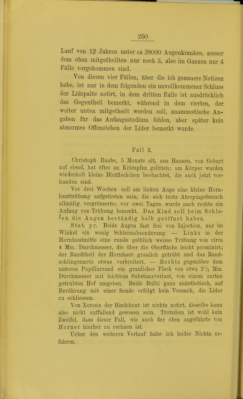 Lauf von 12 Jahren unter ca 28000 Augenkranken, ausser dem oben mitgetheilten nur noch 3, also im Ganzen nur 4 Fälle vorgekommen sind. Von diesen vier Fällen, über die ich genauere Notizen habe, ist nur in dem folgenden ein unvollkommener Schluss der Lidspalte notirt, in dem dritten Falle ist ausdrücklich das Gegentheil bemerkt, während in dem vierten, der weiter unten mitgetheilt werden soll, anamnestische An- gaben für das Anfangsstadium fehlen, aber später kein abnormes Offenstehen der Lider bemerkt wurde. Fall 2. Christoph Eaabe, 5 Monate alt, aus Hausen, von Gehurt auf elend, hat öfter an Krämpfen gelitten; am Körper wurden wiederholt kleine Blutfleckchen beobachtet, die auch jetzt vor- handen sind. Vor drei Wochen soll am linken Auge eine kleine Horn- hauttrübung aufgetreten sein, die sich trotz Atropingebrauch allmälig vergrösserte; vor zwei Tagen wurde auch rechts ein Anfang von Trübung, bemerkt. Das Kind soll beim Schla- fen die Augen beständig halb geöffnet baben. Stat. pr. Beide Augen fast frei von InjectioD, nur im Winkel ein wenig Schleimabsonderung. — Links in der Hornhautmitte eine runde gelblich weisse Trübung von circa 4 Mm. Durchmesser, die über die Oberfläche leicht prominirt; der Eandtheil der Hornhaut graulich getrübt und das Kand- schlingennetz etwas verbreitert. — Eechts gegenüber dem unteren Pupillarrand ein graulicher Fleck von etwa 21/» Mm. Durchmesser mit leichtem Substanzverlust, von einem zarten getrübten Hof umgeben. Beide Bulbi ganz anästhetisch, auf Berührung mit einer Sonde erfolgt kein Versuch, die Lider zu schliessen. Von Xerosis der Bindehaut ist nichts notirt, dieselbe kann also nicht auffallend gewesen sein. Trotzdem ist wohl kein Zweifel, dass dieser Fall, wie auch der oben angeführte von Horner hierher zu rechnen ist. TJeber den weiteren Verlauf habe ich leider Nichts er- fahren.