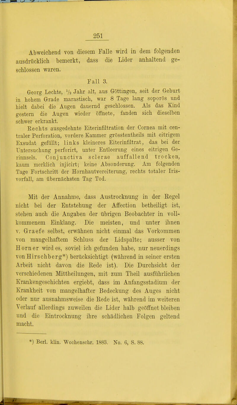 Abweichend von diesem Falle wird in dem folgenden ausdrücklich bemerkt, dass die Lider anhaltend ge- schlossen waren. Fall 3. Georg Lechte, Ys Jahr alt, aus Göttingen, seit der Geburt in hohem Grade marastisch, war 8 Tage lang soporös und hielt dabei die Augen dauernd geschlossen. Als das Kind gestern die Augen wieder öffnete, fanden sieh dieselben schwer erkrankt. Eechts ausgedehnte Eiterinfiltration der Cornea mit cen- traler Perforation, vordere Kammer grösstenteils mit eitrigem Exsudat gefüllt; links kleineres Eiterinfiltrat, das bei der Untersuchung perforirt, unter Entleerung eines eitrigen Ge- rinnsels. Conjunctiva sclerae auffallend trocken, kaum merklich injicirt; keine Absonderung. Am folgenden Tage Fortschritt der Hornhautvereiterung, rechts totaler Iris- vorfall, am übernächsten Tag Tod. Mit der Annahme, dass Austrocknung in der Eegel nicht bei der Entstehung der Affection betheiligt ist, stehen auch die Angaben der übrigen Beobachter in voll- kommenem Einklang. Die meisten, und unter ihnen v. Graefe selbst, erwähnen nicht einmal das Vorkommen von mangelhaftem Schluss der Lidspalte; ausser von Horner Wirdes, soviel ich gefunden habe, nur neuerdings von Hirschberg*) berücksichtigt (während in seiner ersten Arbeit nicht davon die Rede ist). Die Durchsicht der verschiedenen Mittheilungen, mit zum Theil ausführlichen Krankengeschichten ergiebt, dass im Anfangsstadium der Krankheit von mangelhafter Bedeckung des Auges nicht oder nur ausnahmsweise die Rede ist, während im weiteren Verlauf allerdings zuweilen die Lider halb geöffnet bleiben und die Eintrocknung ihre schädlichen Folgen geltend macht. *) Berl. Hin. Wochenschr. 1883. No. 6, S. 88.