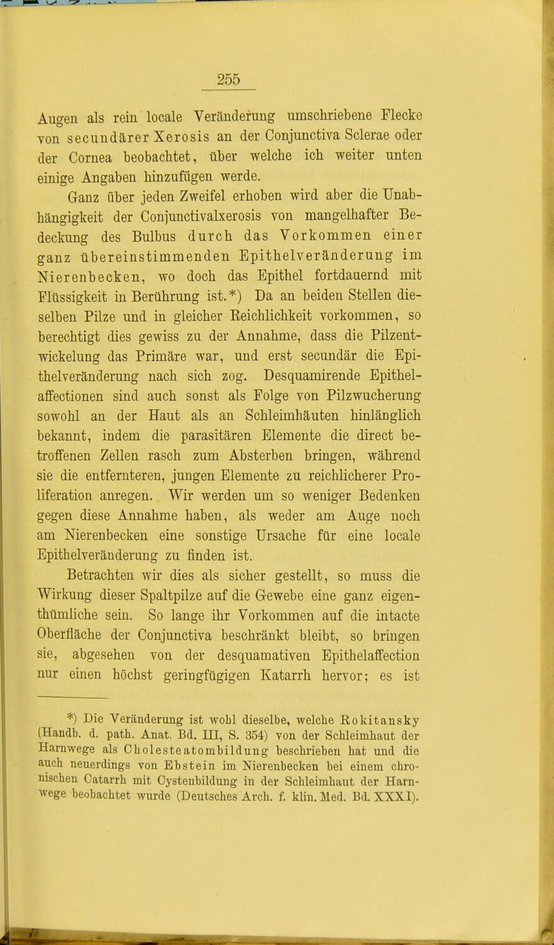 Augen als rein locale Veränderung umschriebene Flecke von secundärer Xerosis an der Conjunctiva Sclerae oder der Cornea beobachtet, über welche ich weiter unten einige Angaben hinzufügen werde. Ganz über jeden Zweifel erhoben wird aber die Unab- hängigkeit der Conjunctivalxerosis von mangelhafter Be- deckung des Bulbus durch das Vorkommen einer ganz übereinstimmenden Epithelveränderung im Nierenbecken, wo doch das Epithel fortdauernd mit Flüssigkeit in Berührung ist.*) Da an beiden Stellen die- selben Pilze und in gleicher Reichlichkeit vorkommen, so berechtigt dies gewiss zu der Annahme, dass die Pilzent- wickelung das Primäre war, und erst secundär die Epi- thelveränderung nach sich zog. Desquamirende Epithel- affectionen sind auch sonst als Folge von Pilzwucherung sowohl an der Haut als an Schleimhäuten hinlänglich bekannt, indem die parasitären Elemente die direct be- troffenen Zellen rasch zum Absterben bringen, während sie die entfernteren, jungen Elemente zu reichlicherer Pro- liferation anregen. Wir werden um so weniger Bedenken gegen diese Annahme haben, als weder am Auge noch am Nierenbecken eine sonstige Ursache für eine locale Epithelveränderung zu finden ist. Betrachten wir dies als sicher gestellt, so muss die Wirkung dieser Spaltpilze auf die Gewebe eine ganz eigen- thümliche sein. So lange ihr Vorkommen auf die intacte Oberfläche der Conjunctiva beschränkt bleibt, so bringen sie, abgesehen von der desquamativen Epithelaffection nur einen höchst geringfügigen Katarrh hervor; es ist *) Die Veränderung ist wobl dieselbe, welche Rokitansky (Handb. d. path. Anat. Bd. III, S. 354) von der Schleimhaut der Harnwege als Cholesteatombildung beschrieben hat und die auch neuerdings von Ebstein im Nierenbecken bei einem chro- nischen Catarrh mit Cystenbildung in der Schleimhaut der Harn- wege beobachtet wurde (Deutsches Arch. f. klin. Med. Bd. XXXI).