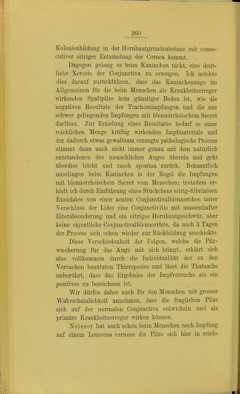 Kolonienbildung in der Hornhautgrundsubstanz mit conse- cutiver eitriger Entzündung der Cornea kommt. Dagegen gelang es beim Kaninchen nicht, eine deut- liche Xerosis der Conjunctiva zu erzeugen. Ich möchte dies darauf zurückführen, dass das Kaninchenauge im Allgemeinen für die beim Menschen als Krankheitserreger wirkenden Spaltpilze kein günstiger Boden ist, wie die negativen Kesultate der Trachomimpfungen und die nur schwer gelingenden Impfungen mit blennorrhoischem Secret darthun. Zur Brzielung eines Eesultates bedarf es einer reichlichen Menge kräftig wirkenden Impfmaterials und der dadurch etwas gewaltsam erzeugte pathologische Process stimmt dann auch nicht immer genau mit dem natürlich entstandenen des menschlichen Auges überein und geht überdies leicht und rasch spontan zurück. Bekanntlich misslingen beim Kaninchen in der Kegel die Impfungen mit blennorrhoischem Secret vom Menschen; trotzdem er- hielt ich durch Einführung eines Stückchens eitrig-fiibrinösen Exsudates von einer acuten Conjunctivalblennorrhoe unter Verschluss der Lider eine Conjunctivitis mit massenhafter Eiterabsonderung und ein eitriges Hornhautgeschwür, aber keine eigentliche Conjunctivalblennorrhöe, da nach 3 Tagen der Process sich schon wieder zur Rückbildung anschickte. Diese Verschiedenheit der Folgen, welche die Pilz- wucherung für das Auge mit sich bringt, erklärt sich also vollkommen durch die Individualität der zu den Versuchen benützten Thierspecies und lässt die Thatsache unberührt, dass das Ergebniss der Impfversuche als ein positives zu bezeichnen ist. Wir dürfen daher auch für den Menschen mit grosser Wahrscheinlichkeit annehmen, dass die fraglichen Pilze sich auf der normalen Conjunctiva entwickeln und als primäre Krankheitserreger wirken können. Neisser hat auch schon beim Menschen nach Impfung auf einem Leucoma corneae die Pilze sich hier in reich-