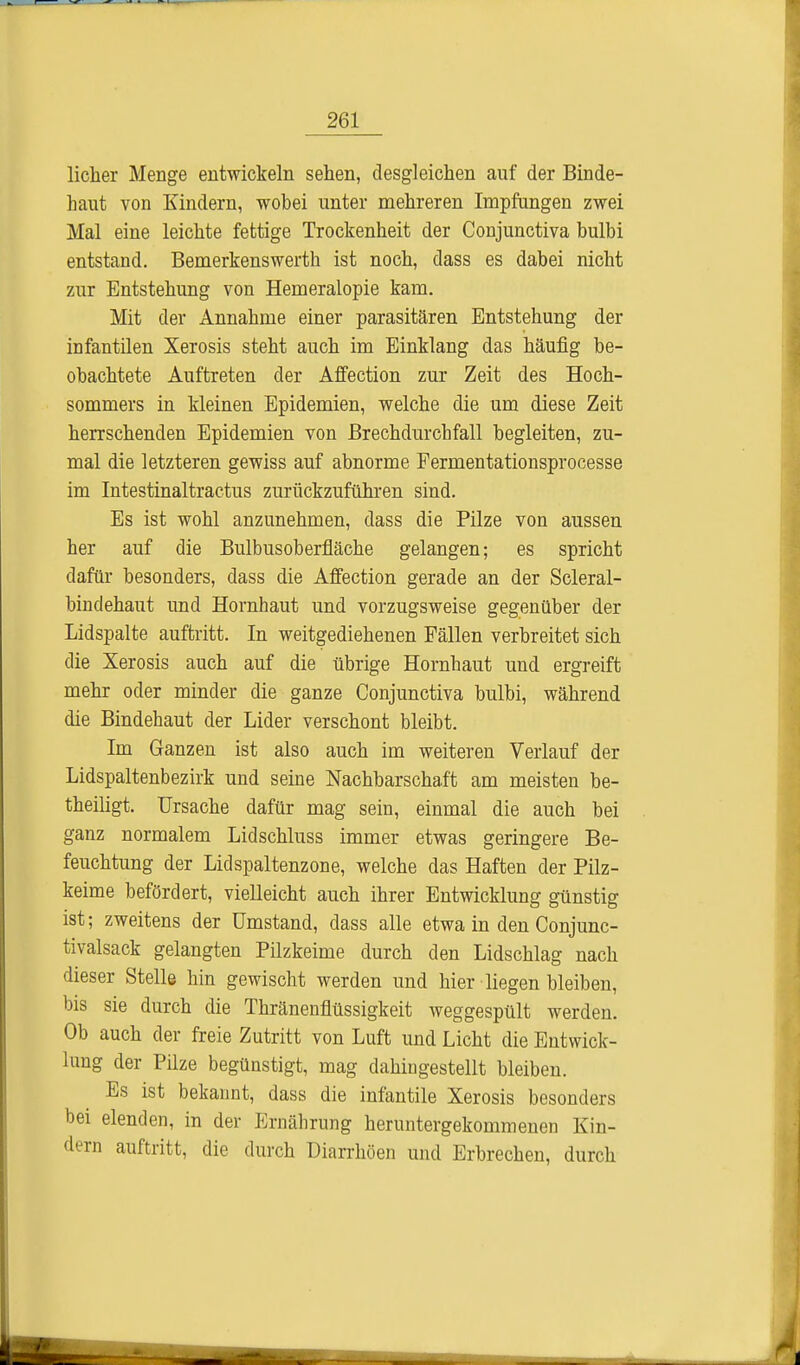 licher Menge entwickeln sehen, desgleichen auf der Binde- haut von Kindern, wobei unter mehreren Impfungen zwei Mal eine leichte fettige Trockenheit der Conjunctiva bulbi entstand. Bemerkenswerth ist noch, dass es dabei nicht zur Entstehung von Hemeralopie kam. Mit der Annahme einer parasitären Entstehung der infantilen Xerosis steht auch im Einklang das häufig be- obachtete Auftreten der Affection zur Zeit des Hoch- sommers in kleinen Epidemien, welche die um diese Zeit herrschenden Epidemien von Brechdurchfall begleiten, zu- mal die letzteren gewiss auf abnorme Fermentationsprocesse im Intestinaltractus zurückzuführen sind. Es ist wohl anzunehmen, dass die Pilze von aussen her auf die Bulbus Oberfläche gelangen; es spricht dafür besonders, dass die Affection gerade an der Scleral- bindehaut und Hornhaut und vorzugsweise gegenüber der Lidspalte auftritt. In weitgediehenen Fällen verbreitet sich die Xerosis auch auf die übrige Hornhaut und ergreift mehr oder minder die ganze Conjunctiva bulbi, während die Bindehaut der Lider verschont bleibt. Im Ganzen ist also auch im weiteren Verlauf der Lidspaltenbezirk und seine Nachbarschaft am meisten be- theiligt. Ursache dafür mag sein, einmal die auch bei ganz normalem Lidschluss immer etwas geringere Be- feuchtung der Lidspaltenzone, welche das Haften der Pilz- keime befördert, vielleicht auch ihrer Entwicklung günstig ist; zweitens der Umstand, dass alle etwa in den Conjunc- tivalsack gelangten Pilzkeime durch den Lidschlag nach dieser Stelle hin gewischt werden und hier liegen bleiben, bis sie durch die Thränenflüssigkeit weggespült werden. Ob auch der freie Zutritt von Luft und Licht die Entwick- lung der Pilze begünstigt, mag dahingestellt bleiben. Es ist bekannt, dass die infantile Xerosis besonders bei elenden, in der Ernährung heruntergekommenen Kin- dern auftritt, die durch Diarrhöen und Erbrechen, durch