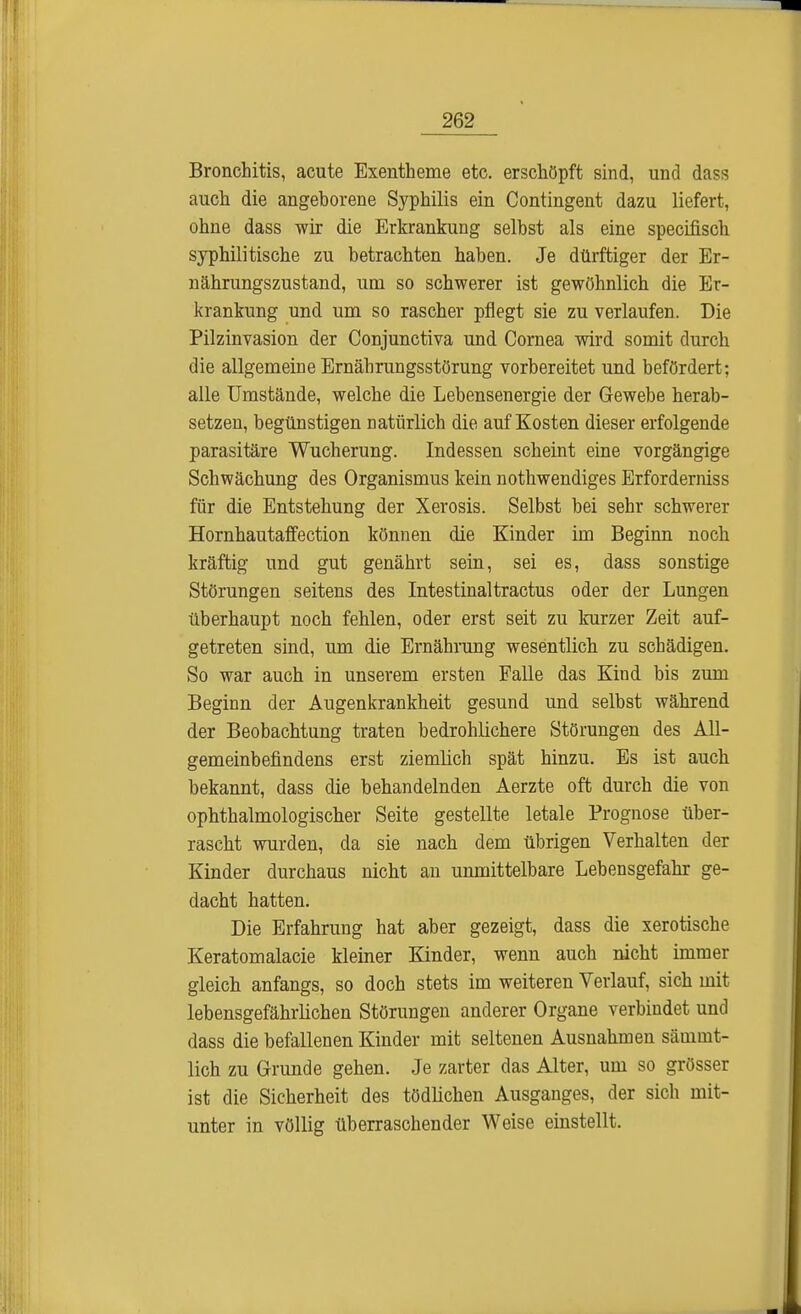 Bronchitis, acute Exentheme etc. erschöpft sind, und dass auch die angeborene Syphilis ein Contingent dazu liefert, ohne dass wir die Erkrankung selbst als eine specifisch syphilitische zu betrachten haben. Je dürftiger der Er- nährungszustand, um so schwerer ist gewöhnlich die Er- krankung und um so rascher pflegt sie zu verlaufen. Die Pilzinvasion der Conjunctiva und Cornea wird somit durch die allgemeine Ernährungsstörung vorbereitet und befördert; alle Umstände, welche die Lebensenergie der Gewebe herab- setzen, begünstigen natürlich die auf Kosten dieser erfolgende parasitäre Wucherung. Indessen scheint eine vorgängige Schwächung des Organismus kein nothwendiges Erforderniss für die Entstehung der Xerosis. Selbst bei sehr schwerer Hornhautaffection können die Kinder im Beginn noch kräftig und gut genährt sein, sei es, dass sonstige Störungen seitens des Intestinaltractus oder der Lungen überhaupt noch fehlen, oder erst seit zu kurzer Zeit auf- getreten sind, um die Ernährung wesentlich zu schädigen. So war auch in unserem ersten Falle das Kind bis zum Beginn der Augenkrankheit gesund und selbst während der Beobachtung traten bedrohlichere Störungen des All- gemeinbefindens erst ziemlich spät hinzu. Es ist auch bekannt, dass die behandelnden Aerzte oft durch die von ophthalmologischer Seite gestellte letale Prognose über- rascht wurden, da sie nach dem übrigen Verhalten der Kinder durchaus nicht an unmittelbare Lebensgefahr ge- dacht hatten. Die Erfahrung hat aber gezeigt, dass die xerotische Keratomalacie kleiner Kinder, wenn auch nicht immer gleich anfangs, so doch stets im weiteren Verlauf, sich mit lebensgefährlichen Störungen anderer Organe verbindet und dass die befallenen Kinder mit seltenen Ausnahmen sämmt- lich zu Grunde gehen. Je zarter das Alter, um so grösser ist die Sicherheit des tödlichen Ausganges, der sich mit- unter in völlig überraschender Weise einstellt.