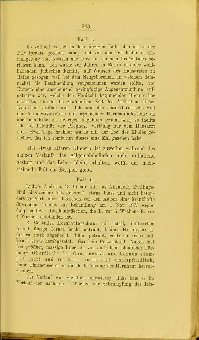 Fall 4. So verhielt es sich in dem einzigen Falle, den ich in der Privatpraxis gesehen hahe, und von dem ich leider in Er- mangelung von Notizen nur kurz aus meinem Gedächtniss be- richten kann. Ich wurde vor Jahren in Berlin in einer wohl- habenden jüdischen Familie auf Wunsch des Hausarztes zu Eathe gezogen, weil bei dem Neugeborenen, an welchem dem- nächst die Beschneidung vorgenommen werden sollte, vor Kurzem eine anscheinend geringfügige Augenentzündung auf- getreten war, welche den Verdacht beginnender Blennorrhoe erweckte, obwohl die gewöhnliche Zeit des Auftretens dieser Krankheit vorüber war. Ich fand das charakteristische Bild der Conjunctivalxerose mit beginnender Hornhautaffection; da aber das Kind im Uebrigen angeblich gesund war, so theilte ich die Letalität der Prognose vorläufig nur dem Hausarzt mit. Zwei Tage nachher wurde mir der Tod des Kindes ge- meldet, das ich somit nur dieses eine Mal gesehen habe. Bei etwas älteren Kindern ist zuweilen während des ganzen Verlaufs das Allgemeinbefinden nicht auffallend gestört und das Leben bleibt erhalten, wofür der nach- stehende Fall ein Beispiel giebt. Fall 5. Ludwig Andreas, 13 Monate alt, aus Allendorf, Zwillings- kind (das andere todt geboren), etwas blass und nicht beson- ders genährt, aber abgesehen von den Augen ohne krankhafte Störungen, kommt zur Behandlung am 1. Nov. 1873 wegen doppelseitiger Hornhautaffection, die L. vor 6 Wochen, E. vor 4 Wochen entstanden ist. E. Centrales Hornhautgeschwür mit mässig infiltrirtem Grund, übrige Cornea leicht getrübt, kleines Hypopyon; L. Cornea stark abgeflacht, diffus getrübt, centraler Irisvorfall, Druck etwas herabgesetzt. Gar kein Eeizzustand, Augen fast frei geöffnet, massige Injection von auffallend bläulicher Fär- bung; Oberfläche der Conjunctiva und Cornea ziem- lich matt und trocken, auffallend unempfindlich; keine Thränensecretion durch Berührung der Hornhaut hervor- zurufen. Der Verlauf war ziemlich langwierig; links kam es im Verlauf der nächsten 4 Wochen zur Schrumpfung des Iris-