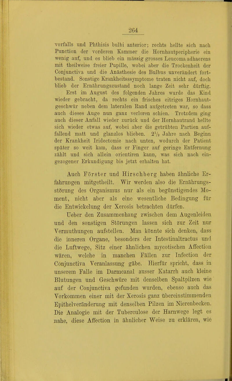 Vorfalls und Phthisis bulbi anterior; rechts hellte sich nach Punction der vorderen Kammer die Hornhautperipherie ein wenig auf, und es blieb ein mässig grosses Leucoma adhaerens mit theilweise freier Pupille, wobei aber die Trockenheit der Conjunctiva und die Anästhesie des Bulbus unverändert fort- bestand. Sonstige Krankheitsssymptome traten nicht auf, doch blieb der Ernährungszustand noch lange Zeit sehr dürftig. Erst im August des folgenden Jahres wurde das Kind wieder gebracht, da rechts ein frisches eitriges Hornhaut- geschwür neben dem lateralen Band aufgetreten war, so dass auch dieses Auge nun ganz verloren schien. Trotzdem ging auch dieser Anfall wieder zurück und der Hornhautrand hellte sich wieder etwas auf, wobei aber die getrübten Partien auf- fallend matt und glanzlos blieben. 27s Jahre nach Beginn der Krankheit Iridectomie nach unten, wodurch der Patient später so weit kam, dass er Finger auf geringe Entfernung zählt und sich allein orientiren kann, was sich nach ein- gezogener Erkundigung bis jetzt erhalten hat. Auch Förster und Hirschberg haben ähnliche Er- fahrungen mitgetbeilt. Wir werden also die Ernährungs- störung des Organismus nur als ein begünstigendes Mo- ment, nicht aber als eine wesentliche Bedingung für die Entwickelung der Xerosis betrachten dürfen. Ueber den Zusammenhang zwischen dem Augenleiden und den sonstigen Störungen lassen sich zur Zeit nur Vermuthungen aufstellen. Man könnte sich denken, dass die inneren Organe, besonders der Intestinaltractus und die Luftwege, Sitz einer ähnlichen mycotischen Affection wären, welche in manchen Fällen zur Infection der Conjunctiva Veranlassung gäbe. Hierfür spricht, dass in unserem Falle im Darmcanal ausser Katarrh auch kleine Blutungen und Geschwüre mit denselben Spaltpilzen wie auf der Conjunctiva gefunden wurden, ebenso auch das Vorkommen einer mit der Xerosis ganz übereinstimmenden Epithelveränderung mit denselben Pilzen im Nierenbecken. Die Analogie mit der Tuberculose der Harnwege legt es nahe, diese Affection in ähnlicher Weise zu erklären, wie