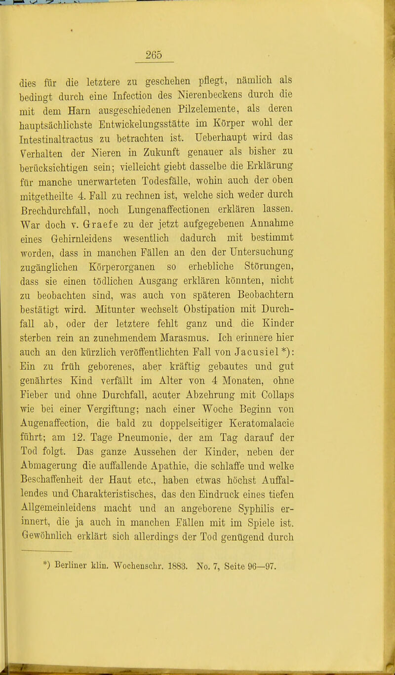 dies für die letztere zu geschehen pflegt, nämlich als bedingt durch eine Infection des Nierenbeckens durch die mit dem Harn ausgeschiedenen Pilzelemente, als deren hauptsächlichste Entwickelungsstätte im Körper wohl der Intestinaltractus zu betrachten ist. Ueberhaupt wird das Verhalten der Nieren in Zukunft genauer als bisher zu berücksichtigen sein; vielleicht giebt dasselbe die Erklärung für manche unerwarteten Todesfälle, wohin auch der oben mitgetheilte 4. Fall zu rechnen ist, welche sich weder durch Brechdurchfall, noch Lungenaffectionen erklären lassen. War doch v. Graefe zu der jetzt aufgegebenen Annahme eines Gehirnleidens wesentlich dadurch mit bestimmt worden, dass in manchen Fällen an den der Untersuchung- zugänglichen Körperorganen so erhebliche Störungen, dass sie einen tödlichen Ausgang erklären könnten, nicht zu beobachten sind, was auch von späteren Beobachtern bestätigt wird. Mitunter wechselt Obstipation mit Durch- fall ab, oder der letztere fehlt ganz und die Kinder sterben rein an zunehmendem Marasmus. Ich erinnere hier auch an den kürzlich veröffentlichten Fall von Jacusiel *): Ein zu früh geborenes, aber kräftig gebautes und gut genährtes Kind verfällt im Alter von 4 Monaten, ohne Fieber und ohne Durchfall, acuter Abzehrung mit Collaps wie bei einer Vergiftung; nach einer Woche Beginn von Augenaffection, die bald zu doppelseitiger Keratomalacie führt; am 12. Tage Pneumonie, der am Tag darauf der Tod folgt. Das ganze Aussehen der Kinder, neben der Abmagerung die auffallende Apathie, die schlaffe und welke Beschaffenheit der Haut etc., haben etwas höchst Auffal- lendes und Charakteristisches, das den Eindruck eines tiefen Allgemeinleidens macht und an angeborene Syphilis er- innert, die ja auch in manchen Fällen mit im Spiele ist. Gewöhnlich erklärt sich allerdings der Tod genügend durch *) Berliner klin. Wochenschr. 1883. No. 7, Seite 96—97.