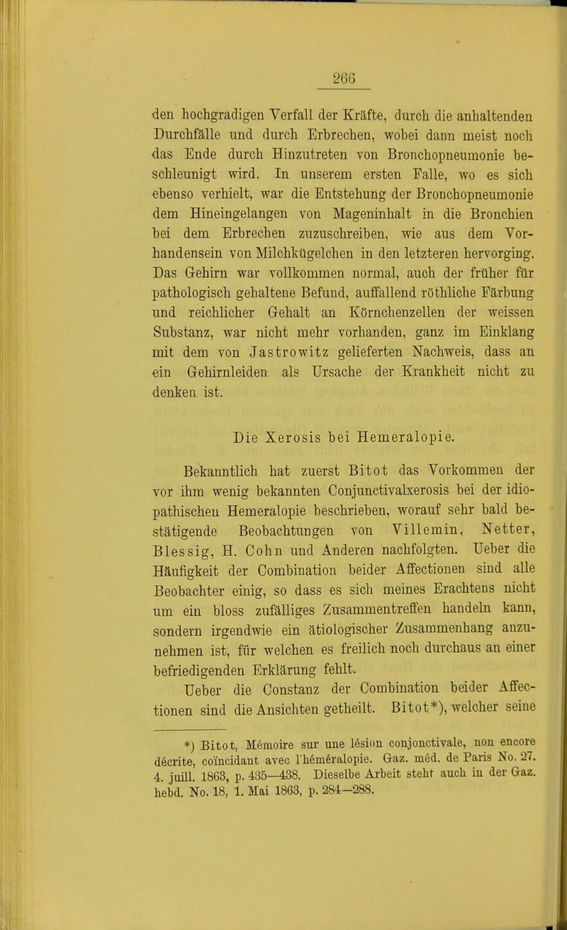 26ß den hochgradigen Verfall der Kräfte, durch die anhaltenden Durchfälle und durch Erbrechen, wobei dann meist noch das Ende durch Hinzutreten von Bronchopneumonie be- schleunigt wird. In unserem ersten Falle, wo es sich ebenso verhielt, war die Entstehung der Bronchopneumonie dem Hineingelangen von Mageninhalt in die Bronchien bei dem Erbrechen zuzuschreiben, wie aus dem Vor- handensein von Milchkügelchen in den letzteren hervorging. Das Gehirn war vollkommen normal, auch der früher für pathologisch gehaltene Befund, auffallend röthliche Färbung und reichlicher Gehalt an Körnchenzellen der weissen Substanz, war nicht mehr vorhanden, ganz im Einklang mit dem von Jastrowitz gelieferten Nachweis, dass an ein Gehirnleiden als Ursache der Krankheit nicht zu denken ist. Die Xerosis bei Hemeralopie. Bekanntlich hat zuerst Bitot das Vorkommen der vor ihm wenig bekannten Conjunctivalxerosis bei der idio- pathischen Hemeralopie beschrieben, worauf sehr bald be- stätigende Beobachtungen von Villemin, Netter, Blessig, H. Cohn und Anderen nachfolgten. Ueber die Häufigkeit der Combination beider Affectionen sind alle Beobachter einig, so dass es sich meines Erachtens nicht um ein bloss zufälliges Zusammentreffen handeln kann, sondern irgendwie ein ätiologischer Zusammenhang anzu- nehmen ist, für welchen es freilich noch durchaus an einer befriedigenden Erklärung fehlt. Ueber die Constanz der Combination beider Affec- tionen sind die Ansichten getheilt. Bitot*), welcher seine *) Bitot, Memoire sur une lesion conjonctivale, uon encore d6crite, coincidant avec l'heineralopie. Gaz. med. de Paris No. 27. 4. juill. 1863, p. 435—438. Dieselbe Arbeit steht auch in der Gaz. hebd. No. 18, 1. Mai 1863, p. 284-288.