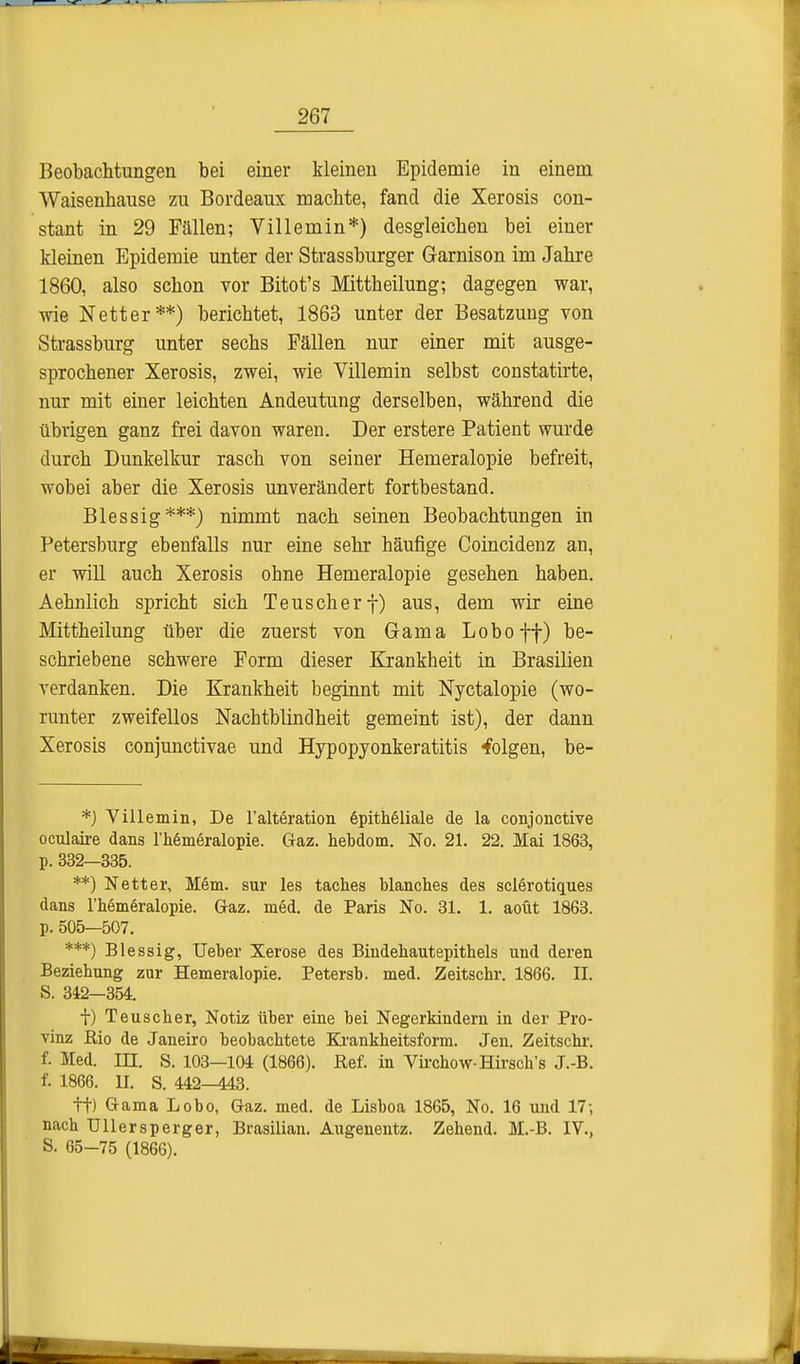 Beobachtungen bei einer kleinen Epidemie in einem Waisenhause zu Bordeaux machte, fand die Xerosis con- stant in 29 Fällen; Villemin*) desgleichen bei einer kleinen Epidemie unter der Strassburger Garnison im Jahre 1860, also schon vor Bitot's Mittheilung; dagegen war, wie Netter**) berichtet, 1863 unter der Besatzung von Strassburg unter sechs Fällen nur einer mit ausge- sprochener Xerosis, zwei, wie Villemin selbst constatirte, nur mit einer leichten Andeutung derselben, während die übrigen ganz frei davon waren. Der erstere Patient wurde durch Dunkelkur rasch von seiner Hemeralopie befreit, wobei aber die Xerosis unverändert fortbestand. Blessig***) nimmt nach seinen Beobachtungen in Petersburg ebenfalls nur eine sehr häufige Coincidenz an, er will auch Xerosis ohne Hemeralopie gesehen haben. Aehnlich spricht sich Teuscherf) aus, dem wir eine Mittheilung über die zuerst von Gama Lob off) be- schriebene schwere Form dieser Krankheit in Brasilien verdanken. Die Krankheit beginnt mit Nyetalopie (wo- runter zweifellos Nachtblindheit gemeint ist), der dann Xerosis conjunctivae und Hypopyonkeratitis folgen, be- *) Villemin, De l'alteration Epitheliale de la conjonctive oculaire dans l'hemeralopie. Graz, hebdom. No. 21. 22. Mai 1863, p. 332—335. **) Netter, Mem. sur les taches blanches des sclerotiques dans l'hemeralopie. Gaz. med. de Paris No. 31. 1. aoüt 1863. p. 505—507. ***) Blessig, Ueber Xerose des Bindehautepithels und deren Beziehung zur Hemeralopie. Petersb. med. Zeitschr. 1866. IL S. 342—354. f) Teuscher, Notiz über eine bei Negerkindern in der Pro- vinz Rio de Janeiro beobachtete Krankheitsform. Jen. Zeitschr. f. Med. in. S. 103—104 (1866). Ref. in Virchow-Hirsch's J.-B. f. 1866. II. S. 442-443. tt) Gama Lobo, Gaz. med. de Lisboa 1865, No. 16 und 17; nach Ullersperger, Brasilian. Augenentz. Zehend. M.-B. IV., S. 65-75 (1866).