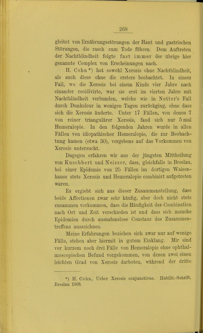 gleitet von Ernährungsstörungen der Haut und gastrischen Störungen, die rasch zum Tode führen. Dem Auftreten der Nachtblindheit folgte fast immer der übrige hier genannte Complex von Erscheinungen nach. H. Cohn*) hat sowohl Xerosis ohne Nachtblindheit, als auch diese ohne die erstere beobachtet. In einem Fall, wo die Xerosis bei einem Kinde vier Jahre nach einander recidivirte, war sie erst im vierten Jahre mit Nachtblindheit verbunden, welche wie in Netter's Fall durch Dunkeicur in wenigen Tagen zurückging, ohne dass sich die Xerosis änderte. Unter 17 Fällen, von denen 7 von reiner triangulärer Xerosis, fand sich nur 5 mal Hemeralopie. In den folgenden Jahren wurde in allen Fällen von idiopathischer Hemeralopie, die zur Beobach- tung kamen (etwa 30), vergebens auf das Vorkommen von Xerosis untersucht. Dagegen erfahren wir aus der jüngsten Mittheilung von Kuschbert undNeisser, dass, gleichfalls in Breslau, bei einer Epidemie von 25 Fällen im dortigen Waisen- hause stets Xerosis und Hemeralopie combinirt aufgetreten waren. Es ergiebt sich aus dieser Zusammenstellung, dass beide Affectionen zwar sehr häufig, aber doch nicht stets zusammen vorkommen, dass die Häufigkeit der- Combination nach Ort und Zeit verschieden ist und dass sich manche Epidemien durch ausnahmslose Constanz des Zusammen- treffens auszeichnen. Meine Erfahrungen beziehen sich zwar nur auf wenige Fälle, stehen aber hiermit in gutem Einklang. Mir sind vor kurzem noch drei Fälle von Hemeralopie ohne ophthal- moscopischen Befund vorgekommen, von denen zwei eiuen leichten Grad von Xerosis darboten, während der dritte *) H. Cohn, Ueber Xerosis conjunctivae. Habilit.-Schrift. Breslau 1868.