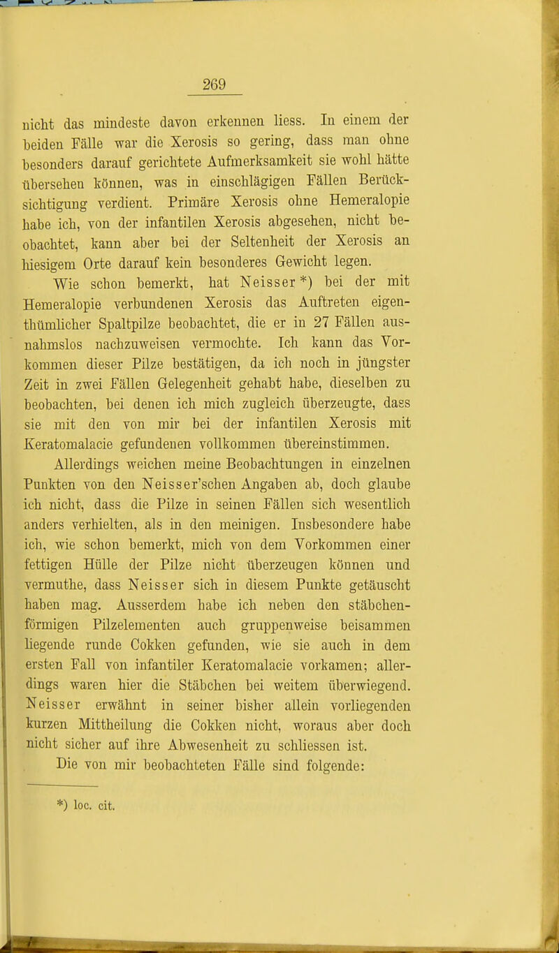 nicht das mindeste davon erkennen liess. In einem der beiden Fälle war die Xerosis so gering, dass man ohne besonders darauf gerichtete Aufmerksamkeit sie wohl hätte übersehen können, was in einschlägigen Fällen Berück- sichtigung verdient. Primäre Xerosis ohne Hemeralopie habe ich, von der infantilen Xerosis abgesehen, nicht be- obachtet, kann aber bei der Seltenheit der Xerosis an hiesigem Orte darauf kein besonderes Gewicht legen. Wie schon bemerkt, hat Neisser *) bei der mit Hemeralopie verbundenen Xerosis das Auftreten eigen- thümlicher Spaltpilze beobachtet, die er in 27 Fällen aus- nahmslos nachzuweisen vermochte. Ich kann das Vor- kommen dieser Pilze bestätigen, da ich noch in jüngster Zeit in zwei Fällen Gelegenheit gehabt habe, dieselben zu beobachten, bei denen ich mich zugleich überzeugte, dass sie mit den von mir bei der infantilen Xerosis mit Keratomalacie gefundenen vollkommen übereinstimmen. Allerdings weichen meine Beobachtungen in einzelnen Punkten von den Neisser'schen Angaben ab, doch glaube ich nicbt, dass die Pilze in seinen Fällen sich wesentlich anders verhielten, als in den meinigen. Insbesondere habe ich, wie schon bemerkt, mich von dem Vorkommen einer fettigen Hülle der Pilze nicht überzeugen können und vermuthe, dass Neisser sich in diesem Punkte getäuscht haben mag. Ausserdem habe ich neben den stäbchen- förmigen Pilzelementen auch gruppenweise beisammen hegende runde Cokken gefunden, wie sie auch in dem ersten Fall von infantiler Keratomalacie vorkamen; aller- dings waren hier die Stäbchen bei weitem überwiegend. Neisser erwähnt in seiner bisher allein vorliegenden kurzen Mittheilung die Cokken nicht, woraus aber doch nicht sicher auf ihre Abwesenheit zu schliessen ist. Die von mir beobachteten Fälle sind folgende: *) loc. cit.