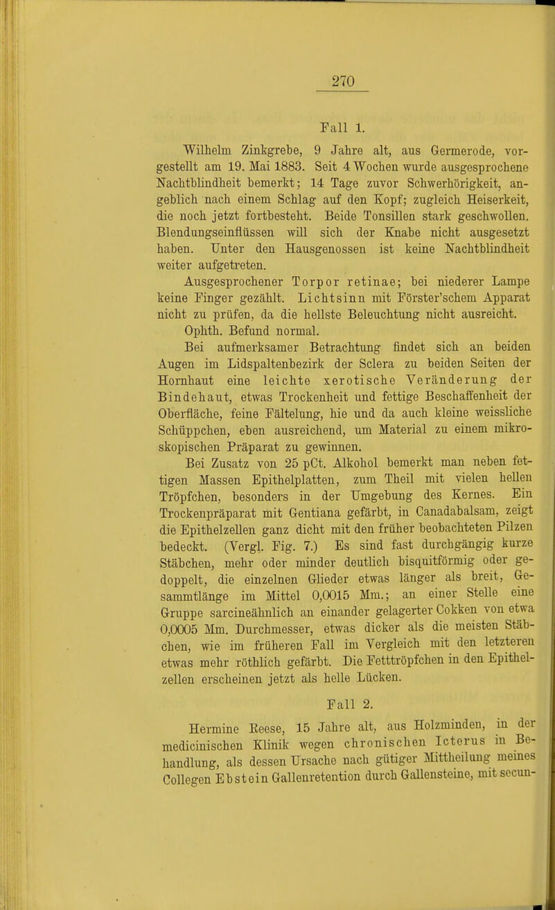 Fall 1. Wilhelm Zinkgrebe, 9 Jahre alt, aus Germerode, vor- gestellt am 19. Mai 1883. Seit 4 Wochen wurde ausgesprochene Nachtblindheit bemerkt; 14 Tage zuvor Schwerhörigkeit, an- geblich nach einem Schlag auf den Kopf; zugleich Heiserkeit, die noch jetzt fortbesteht. Beide Tonsillen stark geschwollen. Blendungseinflüssen will sich der Knabe nicht ausgesetzt haben. Unter den Hausgenossen ist keine Nachtblindheit weiter aufgetreten. Ausgesprochener Torpor retinae; bei niederer Lampe keine Finger gezählt. Lichtsinn mit Förster'schem Apparat nicht zu prüfen, da die hellste Beleuchtung nicht ausreicht. Ophth. Befund normal. Bei aufmerksamer Betrachtung findet sich an beiden Augen im Lidspaltenbezirk der Sclera zu beiden Seiten der Hornhaut eine leichte xerotische Veränderung der Bindehaut, etwas Trockenheit und fettige Beschaffenheit der Oberfläche, feine Fältelung, hie und da auch kleine weissliche Schüppchen, eben ausreichend, um Material zu einem mikro- skopischen Präparat zu gewinnen. Bei Zusatz von 25 pCt. Alkohol bemerkt man neben fet- tigen Massen Epithelplatten, zum Theil mit vielen hellen Tröpfchen, besonders in der Umgebung des Kernes. Ein Trockenpräparat mit Gentiana gefärbt, in Canadabalsam, zeigt die Epithelzellen ganz dicht mit den früher beobachteten Pilzen bedeckt. (Vergl. Fig. 7.) Es sind fast durchgängig kurze Stäbchen, mehr oder minder deutlich bisquitförmig oder ge- doppelt, die einzelnen Glieder etwas länger als breit, Ge- sammtlänge im Mittel 0,0015 Mm.; an einer Stelle eine Gruppe sarcineähnlich an einander gelagerter Cokken von etwa 0,0005 Mm. Durchmesser, etwas dicker als die meisten Stäb- chen, wie im früheren Fall im Vergleich mit den letzteren etwas mehr röthlich gefärbt. Die Fetttröpfchen in den Epithel- zellen erscheinen jetzt als helle Lücken. Fall 2. Hermine Eeese, 15 Jahre alt. aus Holzminden, in der medicinischen Klinik wegen chronischen Icterus in Be- handlung, als dessen Ursache nach gütiger Mittheilung meines Collegen Ebstein Gallenretention durch Gallensteine, mit secun-