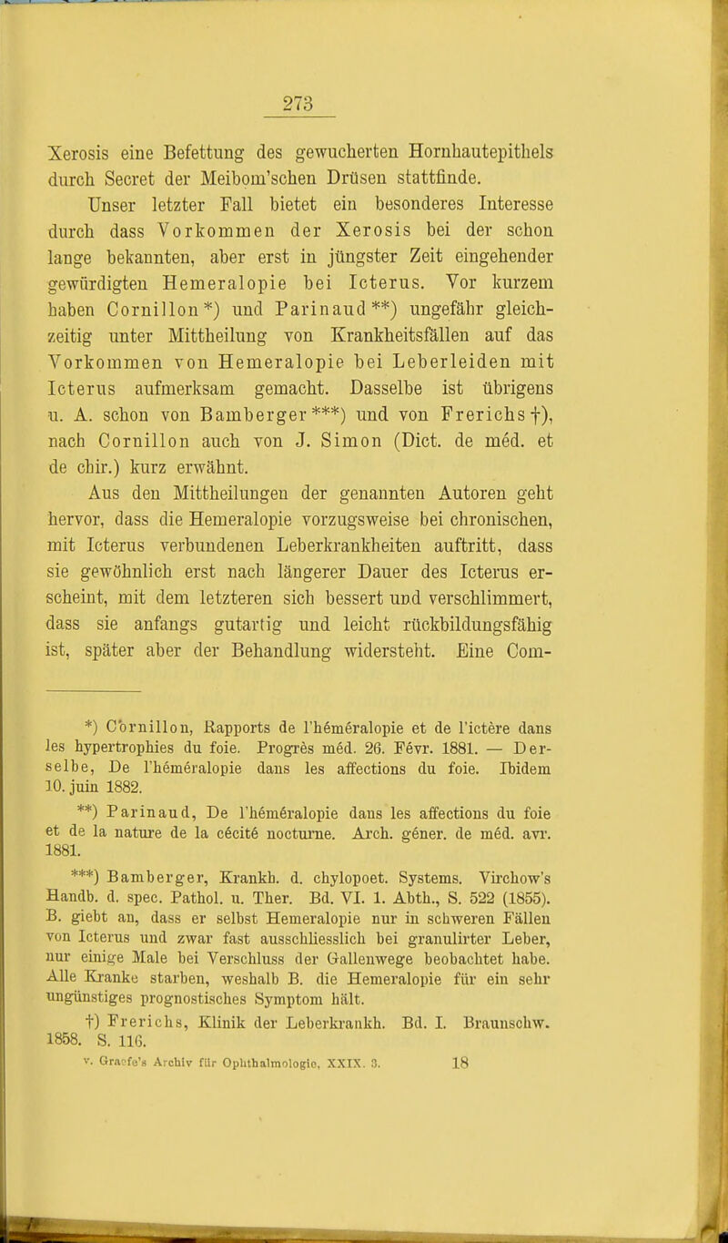 Xerosis eine Befettung des gewucherfcen Hornhautepithels durch Secret der Meibprn'schen Drüsen stattfinde. Unser letzter Fall bietet ein besonderes Interesse durch dass Vorkommen der Xerosis bei der schon lange bekannten, aber erst in jüngster Zeit eingehender gewürdigten Hemeralopie bei Icterus. Vor kurzem baben Cornillon*) und Parinaud**) ungefähr gleich- zeitig unter Mittheilung von Krankheitsfällen auf das Vorkommen von Hemeralopie bei Leberleiden mit Icterus aufmerksam gemacht. Dasselbe ist übrigens u. A. schon von Bamberger***) und von Frerichs f), nach Cornillon auch von J. Simon (Dict. de med. et de chir.) kurz erwähnt. Aus den Mittheilungen der genannten Autoren geht hervor, dass die Hemeralopie vorzugsweise bei chronischen, mit Icterus verbundenen Leberkrankheiten auftritt, dass sie gewöhnlich erst nach längerer Dauer des Icterus er- scheint, mit dem letzteren sich bessert und verschlimmert, dass sie anfangs gutartig und leicht rückbildungsfähig ist, später aber der Behandlung widersteht. Eine Com- *) Cornillon, Rapports de l'hemeralopie et de l'ictere dans les hypertropMes du foie. Progres med. 26. Fevr. 1881. — Der- selbe, De l'heineralopie dans les affections du foie. Ibidem 10. juin 1882. **) Parinaud, De l'hemeralopie dans les affections du foie et de la nature de la c6cit6 nocturne. Arch. gener. de med. avr. 1881. ***) Bamberger, Krankb. d. chylopoet. Systems. Virckow's Handb. d. spec. Pathol. u. Ther. Bd. VI. 1. Abth., S. 522 (1855). B. giebt an, dass er selbst Hemeralopie nur in schweren Fällen von Icterus und zwar fast ausschliesslich bei granulirter Leber, nur einige Male bei Verschluss der Gallenwege beobachtet habe. Alle Kranke starben, weshalb B. die Hemeralopie für ein sehr ungünstiges prognostisches Symptom hält. t) Frerichs, Klinik der Leberkrankh. Bd. I. Braunschw. 1858. S. 116. v. Gracfe's Archiv ftlr Ophthalmologie. XXIX. 3. 18