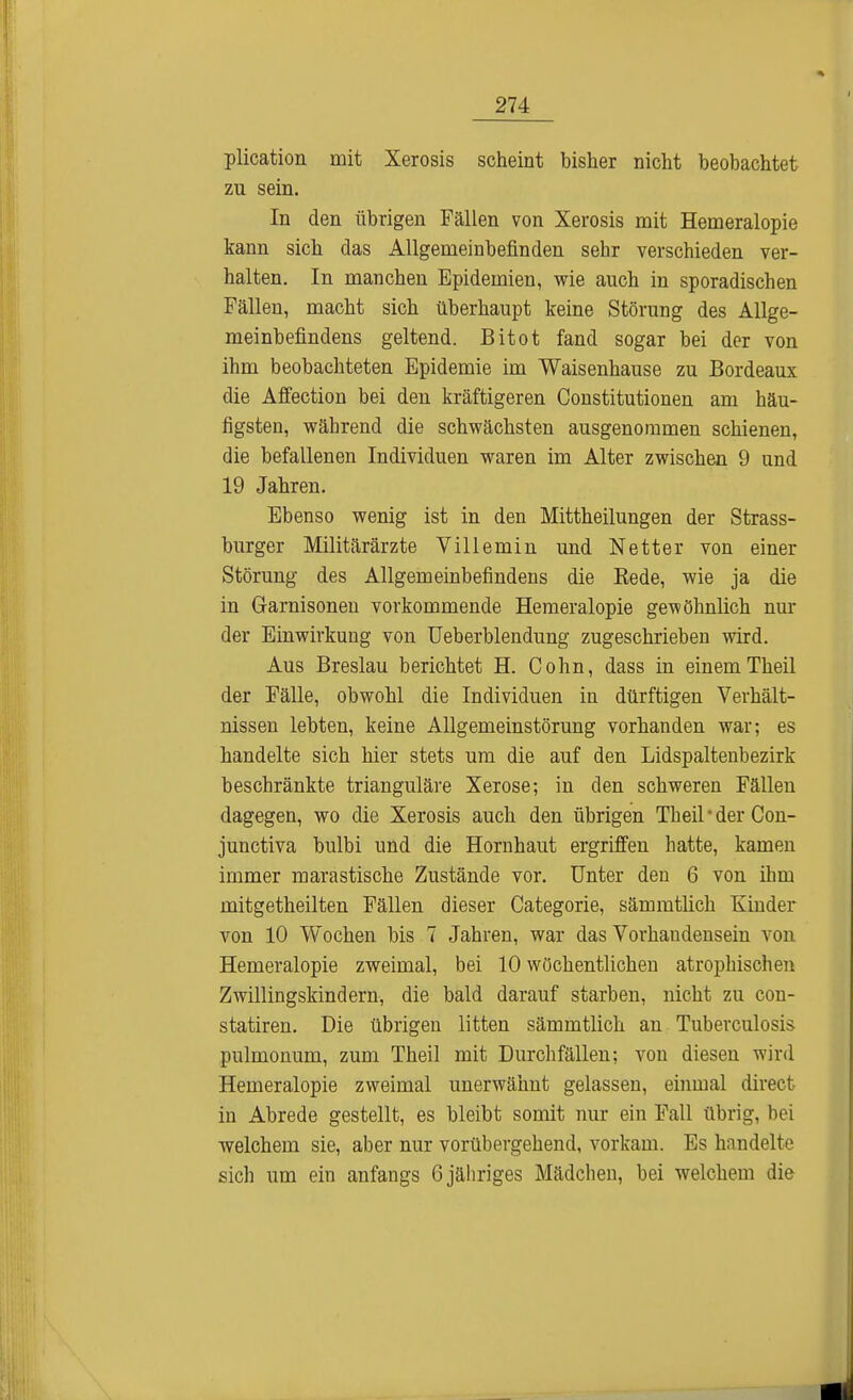 plication mit Xerosis scheint bisher nicht beobachtet zu sein. In den übrigen Fällen von Xerosis mit Hemeralopie kann sich das Allgemeinbefinden sehr verschieden ver- halten. In manchen Epidemien, wie auch in sporadischen Fällen, macht sich überhaupt keine Störung des Allge- meinbefindens geltend. Bitot fand sogar bei der von ihm beobachteten Epidemie im Waisenhause zu Bordeaux die Affection bei den kräftigeren Constitutionen am häu- figsten, während die schwächsten ausgenommen schienen, die befallenen Individuen waren im Alter zwischen 9 und 19 Jahren. Ebenso wenig ist in den Mittheilungen der Strass- burger Militärärzte Villemin und Netter von einer Störung des Allgemeinbefindens die Rede, wie ja die in Garnisonen vorkommende Hemeralopie gewöhnlich nur der Einwirkung von Ueberblendung zugeschrieben wird. Aus Breslau berichtet H. Cohn, dass in einemTheil der Fälle, obwohl die Individuen in dürftigen Verhält- nissen lebten, keine Allgemeinstörung vorhanden war; es handelte sich hier stets um die auf den Lidspaltenbezirk beschränkte trianguläre Xerose; in den schweren Fällen dagegen, wo die Xerosis auch den übrigen Theil • der Con- junctiva bulbi und die Hornhaut ergriffen hatte, kamen immer marastische Zustände vor. Unter den 6 von ihm mitgetheilten Fällen dieser Categorie, sämmtlich hunder von 10 Wochen bis 7 Jahren, war das Vorhandensein von Hemeralopie zweimal, bei 10 wöchentlichen atrophischen Zwillingskindern, die bald darauf starben, nicht zu con- statiren. Die übrigen litten sämmtlich an Tuberculosis pulmonum, zum Theil mit Durchfällen; von diesen wird Hemeralopie zweimal unerwähnt gelassen, einmal direct in Abrede gestellt, es bleibt somit nur ein Fall übrig, bei welchem sie, aber nur vorübergehend, vorkam. Es handelte sich um ein anfangs 6 jähriges Mädchen, bei welchem die