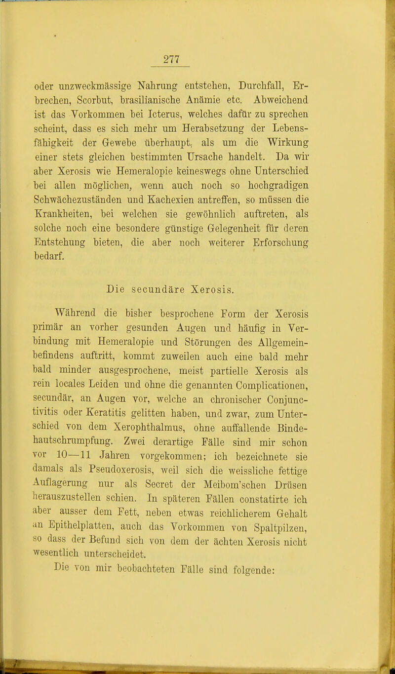 oder unzweckmässige Nahrung entstehen, Durchfall, Er- brechen, Scorbut, brasilianische Anämie etc. Abweichend ist das Vorkommen bei Icterus, welches dafür zu sprechen scheint, dass es sich mehr um Herabsetzung der Lebens- fähigkeit der Gewebe überhaupt, als um die Wirkung einer stets gleichen bestimmten Ursache handelt. Da wir aber Xerosis wie Hemeralopie keineswegs ohne Unterschied bei allen möglichen, wenn auch noch so hochgradigen Schwächezuständen und Kachexien antreffen, so müssen die Krankheiten, bei welchen sie gewöhnlich auftreten, als solche noch eine besondere günstige Gelegenheit für deren Entstehung bieten, die aber noch weiterer Erforschung bedarf. Die secundäre Xerosis. Während die bisher besprochene Form der Xerosis primär an vorher gesunden Augen und häufig in Ver- bindung mit Hemeralopie und Störungen des Allgemein- befindens auftritt, kommt zuweilen auch eine bald mehr bald minder ausgesprochene, meist partielle Xerosis als rein locales Leiden und ohne die genannten Complicationen, secundär, an Augen vor, welche an chronischer Conjunc- tivitis oder Keratitis gelitten haben, und zwar, zum Unter- schied von dem Xerophthalmus, ohne auffallende Binde- hautschrumpfung. Zwei derartige Fälle sind mir schon vor 10—11 Jahren vorgekommen; ich bezeichnete sie damals als Pseudoxerosis, weil sich die weissliche fettige Auflagerung nur als Secret der Meibom'schen Drüsen herauszustellen schien. In späteren Fällen constatirte ich aber ausser dem Fett, neben etwas reichlicherem Gehalt an Epithelplatten, auch das Vorkommen von Spaltpilzen, so dass der Befund sich von dem der ächten Xerosis nicht wesentlich unterscheidet. Die von mir beobachteten Fälle sind folgende: