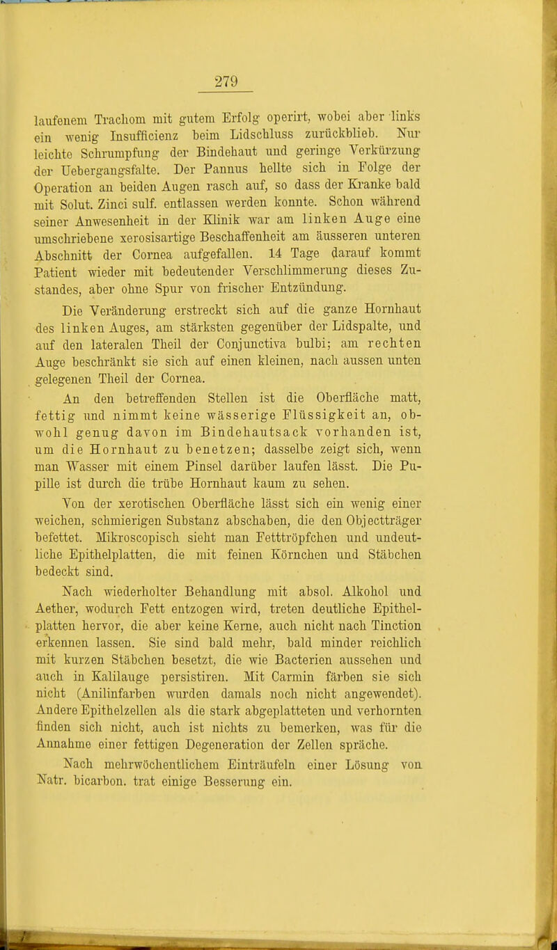 laufenem Trachom mit gutem Erfolg operirt, wobei aber links ein wenig Insuffizienz beim Lidscbluss zurückblieb. Nur leicbto Schrumpfung der Bindehaut und geringe Verkürzung der Uebergangsfalte. Der Pannus hellte sich in Folge der Operation an beiden Augen rasch auf, so dass der Kranke bald mit Solut. Zinci sulf. entlassen werden konnte. Schon während seiner Anwesenheit in der Klinik war am linken Auge eine umschriebene xerosisartige Beschaffenheit am äusseren unteren Abschnitt der Cornea aufgefallen. 14 Tage darauf kommt Patient wieder mit bedeutender Verschlimmerung dieses Zu- standes, aber ohne Spur von frischer Entzündung. Die Veränderung erstreckt sich auf die ganze Hornhaut des linken Auges, am stärksten gegenüber der Lidspalte, und auf den lateralen Theil der Conjunctiva bulbi; am rechten Auge beschränkt sie sich auf einen kleinen, nach aussen unten gelegenen Theil der Cornea. An den betreffenden Stellen ist die Oberfläche matt, fettig und nimmt keine wässerige Flüssigkeit an, ob- wohl genug davon im Bindehautsack vorhanden ist, um die Hornhaut zu benetzen; dasselbe zeigt sich, wenn man Wasser mit einem Pinsel darüber laufen lässt. Die Pu- pille ist durch die trübe Hornhaut kaum zu sehen. Von der xerotischen Oberfläche lässt sich ein wenig einer weichen, schmierigen Substanz abschaben, die den Objectträger befettet. Mikroscopisch sieht man Fetttröpfchen und undeut- liche Epithelplatten, die mit feinen Körnchen und Stäbchen bedeckt sind. Nach wiederholter Behandlung mit absol. Alkohol und Aether, wodurch Fett entzogen wird, treten deutliche Epithel- platten hervor, die aber keine Kerne, auch nicht nach Tinction erkennen lassen. Sie sind bald mehr, bald minder reichlich mit kurzen Stäbchen besetzt, die wie Bacterien aussehen und auch in Kalilauge persistiren. Mit Carmin färben sie sich nicht (Anilinfarben wurden damals noch nicht angewendet). Andere Epithelzellen als die stark abgeplatteten und verhornten finden sich nicht, auch ist nichts zu bemerken, Avas für die Annahme einer fettigen Degeneration der Zellen spräche. Nach mehrwöchentlichem Einträufeln einer Lösung von Natr. hicarbon. trat einige Besserung ein.