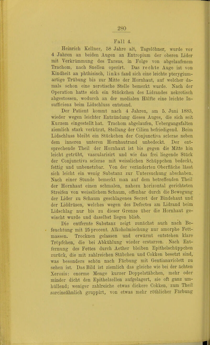 Fall 4. Heinrich Kellner, 58 Jahre alt, Tagelöhner, wurde vor 4 Jahren an beiden Augen an Entropium der oberen Lider mit Verkrümmung des Tarsus, in Folge von abgelaufenem Trachom, nach Snellen operirt. Das rechte Auge ist von Kindheit an phthisisch, links fand sich eine leichte pterygium- artige Trübung bis zur Mitte der Hornhaut, auf welcher da- mals schon eine xerotische Stelle bemerkt wurde. Nach der Operation hatte sich ein Stückchen des Lidrandes nekrotisch abgestossen, wodurch an der medialen Hälfte eine leichte In- suffizienz beim Lidschluss entstand. Der Patient kommt nach 4 Jahren, am 5. Juni 1883, wieder wegen leichter Entzündung dieses Auges, die sich seit Kurzem eingestellt hat. Trachom abgelaufen, Uebergangsfalten ziemlich stark verkürzt, Stellung der Cilien befriedigend. Beim Lidschluss bleibt ein Stückchen der Conjunctiva sclerae neben dem inneren unteren Hornhautrand unbedeckt. Der ent- sprechende Theil der Hornhaut ist bis gegen die Mitte hin leicht getrübt, vascularisirt und wie das frei liegende Stück der Conjunctiva sclerae mit weisslichen Schüppchen bedeckt, fettig und unbenetzbar. Von der veränderten Oberfläche lässt sich leicht ein wenig Substanz zur Untersuchung abschaben. Nach einer Stunde bemerkt man auf dem betreffenden Theil der Hornhaut einen schmalen, nahezu horizontal gerichteten Streifen von weisslichem Schaum, offenbar durch die Bewegung der Lider zu Schaum geschlagenes Secret der Bindehaut und der Liddrüsen, welches wegen des Defectes am Lidrand beim Lidschlag nur bis zu dieser Grenze über die Hornhaut ge- wischt wurde und daselbst liegen blieb. Die entfernte Substanz zeigt zunächst auch nach Be- feuchtung mit 25procent. Alkoholmischung nur amorphe Fett- massen. Trocknen gelassen und erwärmt entstehen klare Tröpfchen, die bei Abkühlung wieder erstarren. Nach Ent- fernung des Fettes durch Aether bleiben Epithelschüppchen zurück, die mit zahlreichen Stäbchen und Cokken besetzt sind, was besonders schön nach Färbung mit Gentianaviolett zu sehen ist. Das Bild ist ziemlich das gleiche wie bei der ächten Xerosis: enorme Menge kurzer Doppelstäbchen, mehr oder minder dicht den Epithelzellen aufgelagert, sie oft ganz um- hüllend; weniger zahlreiche etwas dickere Cokken, zum Theil sarcineähnlich gruppirt, von etwas mehr röthlicher Färbung