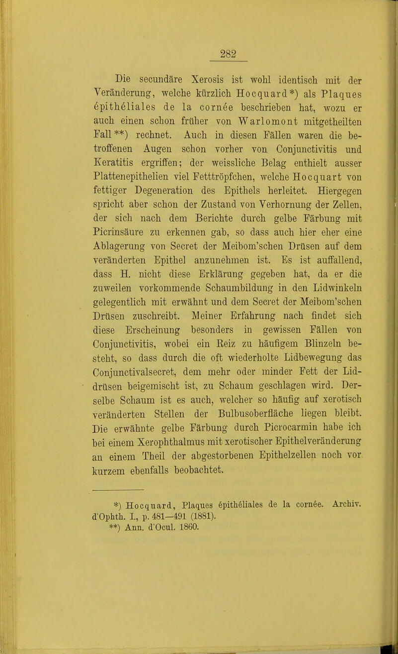 Die secundäre Xerosis ist wohl identisch mit der Veränderung, welche kürzlich Hocquard*) als Plaques Epitheliales de la cornee beschriehen hat, wozu er auch einen schon früher von Warlomont mitgetheilten Fall**) rechnet. Auch in diesen Fällen waren die be- troffenen Augen schon vorher von Conjunctivitis und Keratitis ergriffen; der weissliche Belag enthielt ausser Plattenepithelien viel Fetttröpfchen, welche Hocquart von fettiger Degeneration des Epithels herleitet. Hiergegen spricht aber schon der Zustand von Verhornung der Zellen, der sich nach dem Berichte durch gelbe Färbung mit Picrinsäure zu erkennen gab, so dass auch hier eher eine Ablagerung von Secret der Meibom'schen Drüsen auf dem veränderten Epithel anzunehmen ist. Es ist auffallend, dass H. nicht diese Erklärung gegeben hat, da er die zuweilen vorkommende Schaumbildung in den Lidwinkeln gelegentlich mit erwähnt und dem Secret der Meibom'schen Drüsen zuschreibt. Meiner Erfahrung nach findet sich diese Erscheinung besonders in gewissen Fällen von Conjunctivitis, wobei ein Reiz zu häufigem Blinzeln be- steht, so dass durch die oft wiederholte Lidbewegung das Conjunctivalsecret, dem mehr oder minder Fett der Lid- drüsen beigemischt ist, zu Schaum geschlagen wird. Der- selbe Schaum ist es auch, welcher so häufig auf xerotisch veränderten Stellen der Bulbusoberfiäche liegen bleibt. Die erwähnte gelbe Färbung durch Picrocarmin habe ich bei einem Xerophthalmus mit xerotischer Epithelveränderung an einem Theil der abgestorbenen Epithelzellen noch vor kurzem ebenfalls beobachtet. *) Hocquard, Plaques epitheliales de la corn6e. Archiv. d'Ophth. L, p. 481-491 (1881). **) Ann. d'Ocul. 1860.