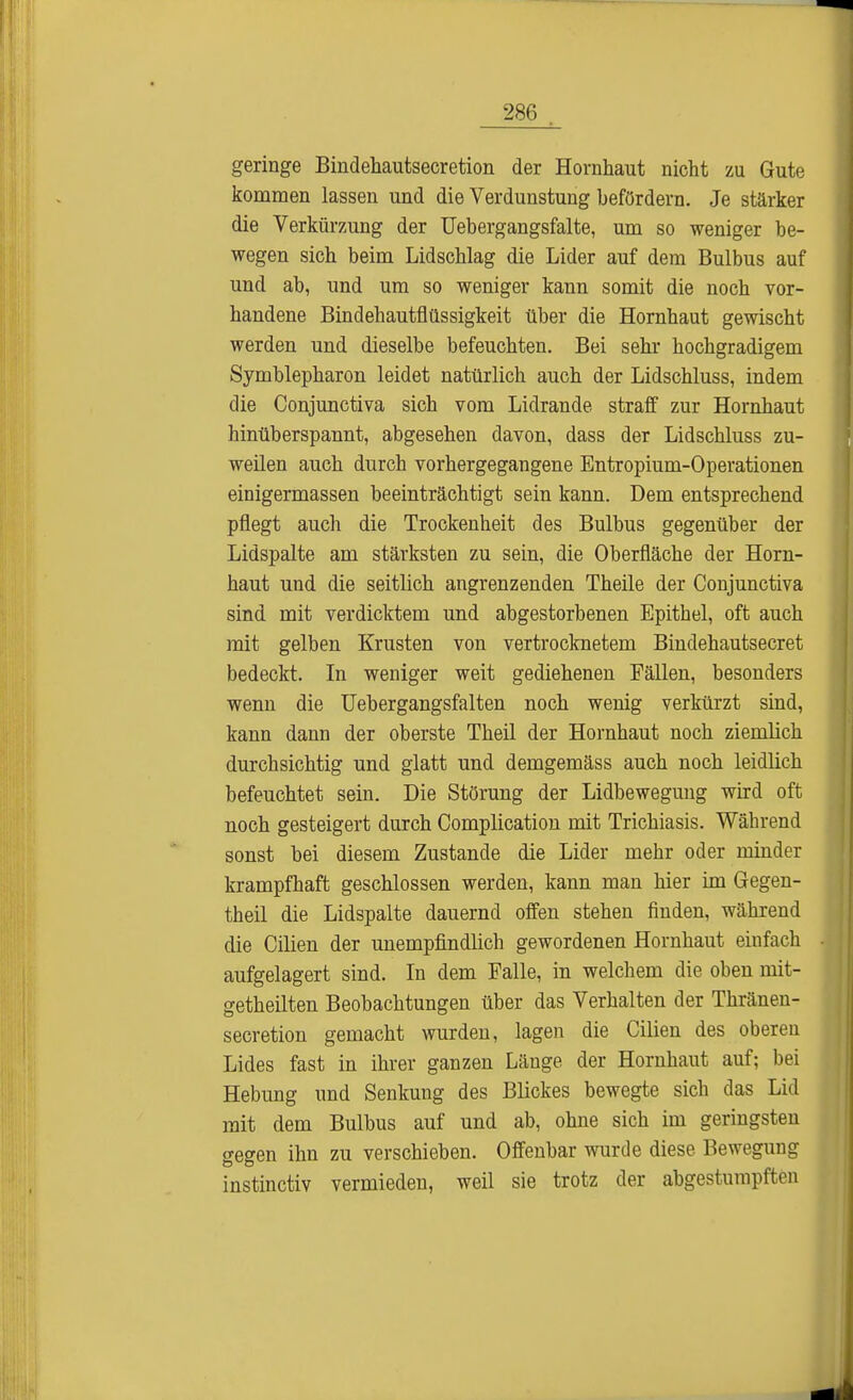 geringe Bindehautsecretion der Hornhaut nicht zu Gute kommen lassen und die Verdunstung befördern. Je stärker die Verküming der Uebergangsfalte, um so weniger be- wegen sich beim Lidschlag die Lider auf dem Bulbus auf und ab, und um so weniger kann somit die noch vor- handene Bindehautflüssigkeit über die Hornhaut gewischt werden und dieselbe befeuchten. Bei sehr hochgradigem Symblepharon leidet natürlich auch der Lidschluss, indem die Conjunctiva sich vom Lidrande straff zur Hornhaut hinüberspannt, abgesehen davon, dass der Lidschluss zu- weilen auch durch vorhergegangene Entropium-Operationen einigermassen beeinträchtigt sein kann. Dem entsprechend pflegt auch die Trockenheit des Bulbus gegenüber der Lidspalte am stärksten zu sein, die Oberfläche der Horn- haut und die seitlich angrenzenden Theile der Conjunctiva sind mit verdicktem und abgestorbenen Epithel, oft auch mit gelben Krusten von vertrocknetem Bindehautsecret bedeckt. In weniger weit gediehenen Fällen, besonders wenn die Uebergangsfalten noch wenig verkürzt sind, kann dann der oberste Theil der Hornhaut noch ziemlich durchsichtig und glatt und demgemäss auch noch leidlich befeuchtet sein. Die Störung der Lidbewegung wird oft noch gesteigert durch Complication mit Trichiasis. Während sonst bei diesem Zustande die Lider mehr oder minder krampfhaft geschlossen werden, kann man hier im Gegen- theil die Lidspalte dauernd offen stehen finden, während die Cilien der unempfindlich gewordenen Hornhaut einfach aufgelagert sind. In dem Falle, in welchem die oben mit- getheilten Beobachtungen über das Verhalten der Thränen- secretion gemacht wurden, lagen die Cilien des oberen Lides fast in ihrer ganzen Länge der Hornhaut auf; bei Hebung und Senkung des Blickes bewegte sich das Lid mit dem Bulbus auf und ab, ohne sich im geringsten gegen ihn zu verschieben. Offenbar wurde diese Bewegung instinctiv vermieden, weil sie trotz der abgestumpften