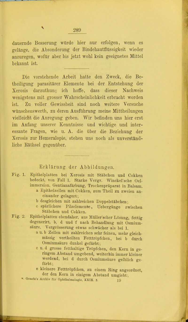 dauernde Besserung würde hier nur erfolgen, wenn es gelänge, die Absonderung der Bindehautflüssigkeit wieder anzuregen, wofür aber bis jetzt wohl kein geeignetes Mittel bekannt ist. Die vorstehende Arbeit hatte den Zweck, die Be- tbeiligung parasitärer Elemente bei der Entstehung der Xerosis darzuthun; ich hoffe, dass dieser Nachweis wenigstens mit grosser Wahrscheinlichkeit erbracht worden ist. Zu voller Gewissheit sind noch weitere Versuche wünschenswertb, zu deren Ausführung meine Mittheilungen vielleicht die Anregung geben. Wir befinden uns hier erst im Anfang unserer Kenntnisse und wichtige und inter- essante Fragen, wie u. A. die über die Beziehung der Xerosis zur Hemeralopie, stehen uns noch als unverständ- liche Käthsel gegenüber. Fig. 1. Epithelplatten bei Xerosis mit Stäbchen und Cokken bedeckt, von Fall 1. Starke Vergr. Winckel'sche Oel- immersion, Gentianafärbung, Trockenpräparat in Balsam. a Epithelzellen mit Cokken, zum Theil zu zweien an- einander gelagert; b desgleichen mit zahlreichen Doppelstäbchen-, c spärlichere Pilzelemente, Uebergänge zwischen Stäbchen und Cokken. Fig. 2. Epithelplatten ebendaher, aus Müller'scher Lösung, fettig degenerirt, b, d und f nach Behandlung mit Osmium- säure. Vergrösserung etwas schwächer als bei 1. a u. b Zellen mit zahlreichen sehr feinen, mehr gleich- mässig vertheilten Fetttröpfchen, bei b durch Osmiumsäure dunkel gefärbt; c u. d grosse fetthaltige Tröpfchen, den Kern in ge- ringem Abstand umgebend, weiterhin immer kleiner werdend, bei d durch Osmiumsäure gelblich ge- färbt ; e kleinere Fetttröpfchen, zu einem Ring angeordnet, der den Kern in einigem Abstand umgiebt; Erklärung der Abbildungen. Graefe's Archiv für Ophthalmologie, XXIX. 3. L9