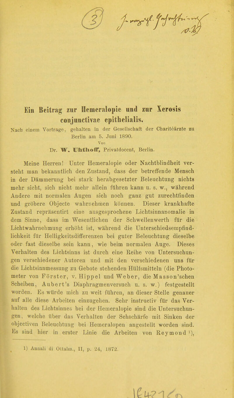 (3 /-^•^^Z^'^;/ Eiu Beitrag zur llemeriilopie und zur Xerosis conjunctivae epithelialis. Nach einem Vortrage, gehalten in der Gesellschaft der Chariteärzte zu Berlin am 5. Juni 1890. Von Dr. W. UhtlioflT, Privatdocent, Berlin. Meine Herren! Unter Hemeralopie oder Nachtblindheit ver- steht man bekanntlich den Zustand, dass der betreffende Mensch in der Dämmerung bei stark herabgesetzter Beleuchtung nichts mehr sieht, sich nicht mehr allein führen kann u. s. w., während Andere mit normalen Augen sich noch ganz gut zurechtfinden und gröbere Objecto wahrnehmen können. Dieser krankhafte Zustand repräsentirt eine ausgesprochene Lichtsinnanomalie in dem Sinne, dass im Wesentlichen der Schwellenwerth für die Lichtwahrnehmung erhöht ist, während die Unterschiedsempfind- lichkeit für Helligkeitsdifferenzen bei guter Beleuchtung dieselbe oder fast dieselbe sein kann, wie beim normalen Auge. Dieses Verhalten des Lichtsinns ist durch eine Reihe von Untersuchun- gen verschiedener Autoren und mit den verschiedenen uns für die Lichtsinnmessung zu Gebote stehenden HUlfsmitteln (die Photo- meter von Förster, v. Hippel und Weber, die Masson'schen Scheiben, Aubert's Diaphragmenversuch u. s. w.) festgestellt worden. Es würde mich zu weit führen, an dieser Stelle genauer auf alle diese Arbeiten einzugehen. Sehr instructiv für das Ver- halten des Lichtsinnes bei der Hemeralopie sind die Untersuchun- gen, welche über das Verhalten der Sehschärfe mit Sinken der objectiven Beleuchtung bei Hemeralopen angestellt worden sind. Es sind hier in erster Linie die Arbeiten von Reymond