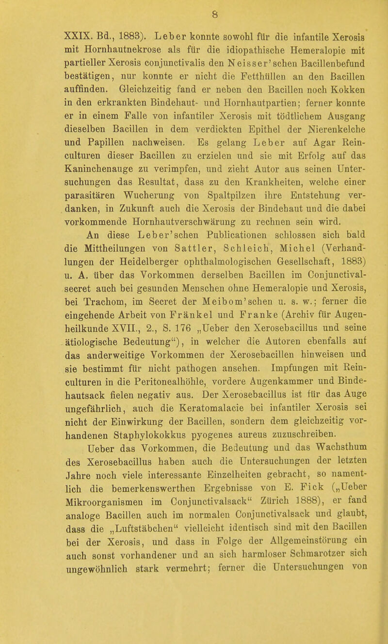 XXIX. Bd., 1883). Leber konnte sowohl für die infantile Xerosis mit Hornhautnekrose als für die idiopathische Hemeralopie mit partieller Xerosis conjunctivalis den Neisser'sehen Bacillenbefund bestätigen, nur konnte er nicht die Fetthüllen an den Bacillen auffinden. Gleichzeitig fand er neben den Bacillen noch Kokken in den erkrankten Bindehaut- und Hornhautpartien; ferner konnte er in einem Falle von infantiler Xerosis mit tödtlichem Ausgang dieselben Bacillen in dem verdickten Epithel der Nierenkelche und Papillen nachweisen. Es gelang Leber auf Agar Rein- culturen dieser Bacillen zu erzielen und sie mit Erfolg auf das Kaninchenauge zu verimpfen, und zieht Autor aus seinen Unter- suchungen das Resultat, dass zu den Krankheiten, welche einer parasitären Wucherung von Spaltpilzen ihre Entstehung ver- . danken, in Zukunft auch die Xerosis der Bindehaut und die dabei vorkommende Hornhautverschwärung zu rechnen sein wird. An diese Leb er'sehen Publicationen schlössen sich bald die Mittheilungen von Sattler, Schleich, Michel (Verhand- lungen der Heidelberger ophthalmologischen Gesellschaft, 1883) u. A. über das Vorkommen derselben Bacillen im Gonjunctival- secret auch bei gesunden Menschen ohne Hemeralopie und Xerosis, bei Trachom, im Secret der Meibom'schen u. s. w.; ferner die eingehende Arbeit von Frankel und Franke (Archiv für Augen- heilkunde XVIL, 2., S. 176 „lieber den Xerosebacillus und seine ätiologische Bedeutung), in welcher die Autoren ebenfalls auf das anderweitige Vorkommen der Xerosebacillen hinweisen und sie bestimmt für nicht pathogen ansehen. Impfungen mit Rein- culturen in die Peritonealhöhle, vordere Augenkammer und Binde- hautsack fielen negativ aus. Der Xerosebacillus ist für das Auge ungefährlich, auch die Keratomalacie bei infantiler Xerosis sei nicht der Einwirkung der Bacillen, sondern dem gleichzeitig vor- handenen Staphylokokkus pyogenes aureus zuzuschreiben. Ueber das Vorkommen, die Bedeutung und das Wachsthum des Xerosebacillus haben auch die Untersuchungen der letzten Jahre noch viele interessante Einzelheiten gebracht, so nament- lich die bemerkenswerthen Ergebnisse von E. Fick („Ueber Mikroorganismen im Conjunctivalsack Zürich 1888), er fand analoge Bacillen auch im normalen Conjunctivalsack und glaubt, dass die „Luftstäbchen vielleicht identisch sind mit den Bacillen bei der Xerosis, und dass in Folge der Allgemeinstörung ein auch sonst vorhandener und an sich harmloser Schmarotzer sich ungewöhnlich stark vermehrt; ferner die Untersuchungen von