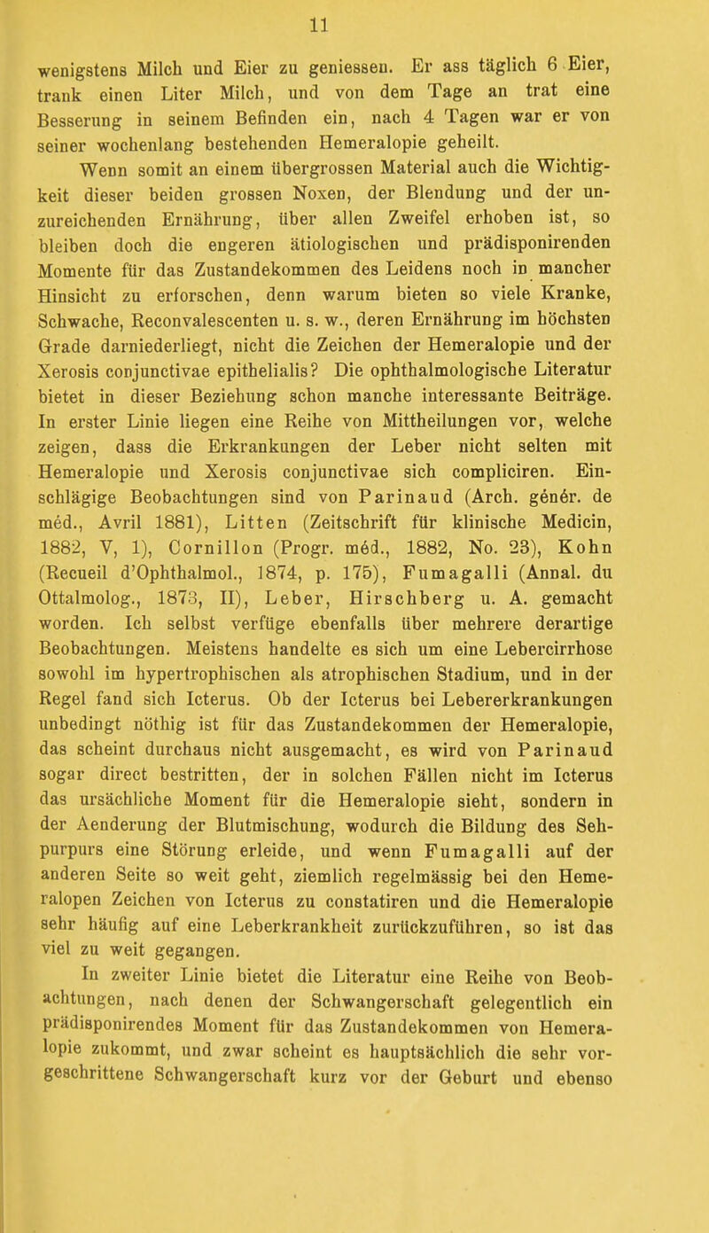 wenigstens Milch und Eier zu geniessen. Er ass täglich 6 Eier, trank einen Liter Milch, und von denn Tage an trat eine Besserung in seinem Befinden ein, nach 4 Tagen war er von seiner wochenlang bestehenden Hemeralopie geheilt. Wenn somit an einem übergrossen Material auch die Wichtig- keit dieser beiden grossen Noxen, der Blendung und der un- zureichenden Ernährung, txber allen Zweifel erhoben ist, so bleiben doch die engeren ätiologischen und prädisponirenden Momente für das Zustandekommen des Leidens noch in mancher Hinsicht zu erforschen, denn warum bieten so viele Kranke, Schwache, Reconvalescenten u. s. w., deren Ernährung im höchsten Grade darniederliegt, nicht die Zeichen der Hemeralopie und der Xerosis conjunctivae epithelialis? Die ophthalmologische Literatur bietet in dieser Beziehung schon manche interessante Beiträge. In erster Linie liegen eine Reihe von Mittheilungen vor, welche zeigen, dass die Erkrankungen der Leber nicht selten mit Hemeralopie und Xerosis conjunctivae sich compliciren. Ein- schlägige Beobachtungen sind von Parinaud (Arch. genöi'. de med., Avril 1881), Litten (Zeitschrift für klinische Medicin, 1882, V, 1), Cornillon (Progr. möd., 1882, No. 23), Kohn (Recueil d'Ophthalmol., 1874, p. 175), Fumagalli (Ännal. du Ottalmolog., 1873, IT), Leber, Hirschberg u. A. gemacht worden. Ich selbst verfüge ebenfalls über mehrere derartige Beobachtungen. Meistens handelte es sich um eine Lebercirrhose sowohl im hypertrophischen als atrophischen Stadium, und in der Regel fand sich Icterus. Ob der Icterus bei Lebererkrankungen unbedingt nöthig ist für das Zustandekommen der Hemeralopie, das scheint durchaus nicht ausgemacht, es wird von Parinaud sogar direct bestritten, der in solchen Fällen nicht im Icterus das ursächliche Moment für die Hemeralopie sieht, sondern in der Aenderung der Blutmischung, wodurch die Bildung des Seh- purpurs eine Störung erleide, und wenn Fumagalli auf der anderen Seite so weit geht, ziemlich regelmässig bei den Heme- ralopen Zeichen von Icterus zu constatiren und die Hemeralopie sehr häufig auf eine Leberkrankheit zurückzuführen, so ist das viel zu weit gegangen. In zweiter Linie bietet die Literatur eine Reihe von Beob- achtungen, nach denen der Schwangerschaft gelegentlich ein prädisponirendes Moment für das Zustandekommen von Hemera- lopie zukommt, und zwar scheint es hauptsächlich die sehr vor- geschrittene Schwangerschaft kurz vor der Geburt und ebenso