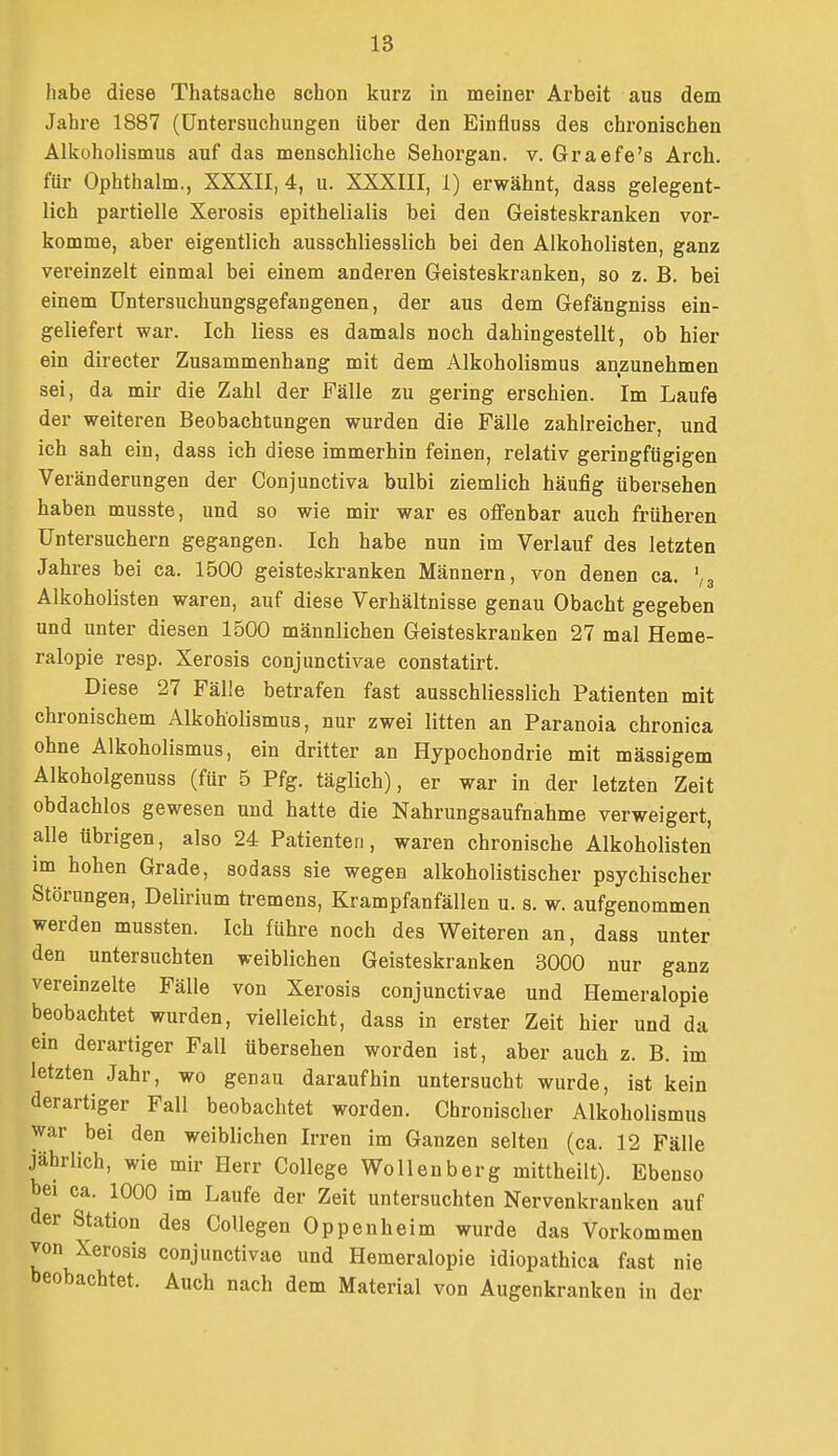IS habe diese Thatsache schon kurz in meiner Arbeit aus dem Jahre 1887 (Untersuchungen über den Einfluss des chronischen Alkoholismus auf das menschliche Sehorgan, v. Graefe's Arch. für Ophthalm., XXXII, 4, u. XXXIII, 1) erwähnt, dass gelegent- lich partielle Xerosis epithelialis bei den Geisteskranken vor- komme, aber eigentlich ausschliesslich bei den Alkoholisten, ganz vei-einzelt einmal bei einem anderen Geisteskranken, so z. B. bei einem üntersuchungsgefangenen, der aus dem Gefängniss ein- geliefert war. Ich Hess es damals noch dahingestellt, ob hier ein directer Zusammenhang mit dem Alkoholismus anzunehmen sei, da mir die Zahl der Fälle zu gering erschien. Im Laufe der weiteren Beobachtungen wurden die Fälle zahlreicher, und ich sah ein, dass ich diese immerhin feinen, relativ geringfügigen Veränderungen der Conjunctiva bulbi ziemlich häufig übersehen haben musste, und so wie mir war es ofi'enbar auch früheren üntersuchern gegangen. Ich habe nun im Verlauf des letzten Jahres bei ca. 1500 geistedkranken Männern, von denen ca. ',3 Alkoholisten waren, auf diese Verhältnisse genau Obacht gegeben und unter diesen 1500 männlichen Geisteskranken 27 mal Heme- ralopie resp. Xerosis conjunctivae constatirt. Diese 27 Fälle betrafen fast ausschliesslich Patienten mit chronischem Alkoholismus, nur zwei litten an Paranoia chronica ohne Alkoholismus, ein dritter an Hypochondrie mit massigem Alkoholgenuss (für 5 Pfg. täglich), er war in der letzten Zeit obdachlos gewesen und hatte die Nahrungsaufnahme verweigert, alle übrigen, also 24 Patienten, waren chronische Alkoholisten im hohen Grade, sodass sie wegen alkoholistischer psychischer Störungen, Delirium tremens, Krampfanfällen u. s. w. aufgenommen werden mussten. Ich führe noch des Weiteren an, dass unter den untersuchten weiblichen Geisteskranken 3000 nur ganz vereinzelte Fälle von Xerosis conjunctivae und Hemeralopie beobachtet wurden, vielleicht, dass in erster Zeit hier und da ein derartiger Fall übersehen worden ist, aber auch z. B. im letzten Jahr, wo genau daraufhin untersucht wurde, ist kein derartiger Fall beobachtet worden. Chronischer Alkoholismus war bei den weiblichen Irren im Ganzen selten (ca. 12 Fälle jährlich, wie mir Herr College Wollenberg mittheilt). Ebenso bei ca. 1000 im Laufe der Zeit untersuchten Nervenkranken auf der Station des CoUegen Oppenheim wurde das Vorkommen von Xerosis conjunctivae und Hemeralopie idiopathica fast nie beobachtet. Auch nach dem Material von Augenkranken in der