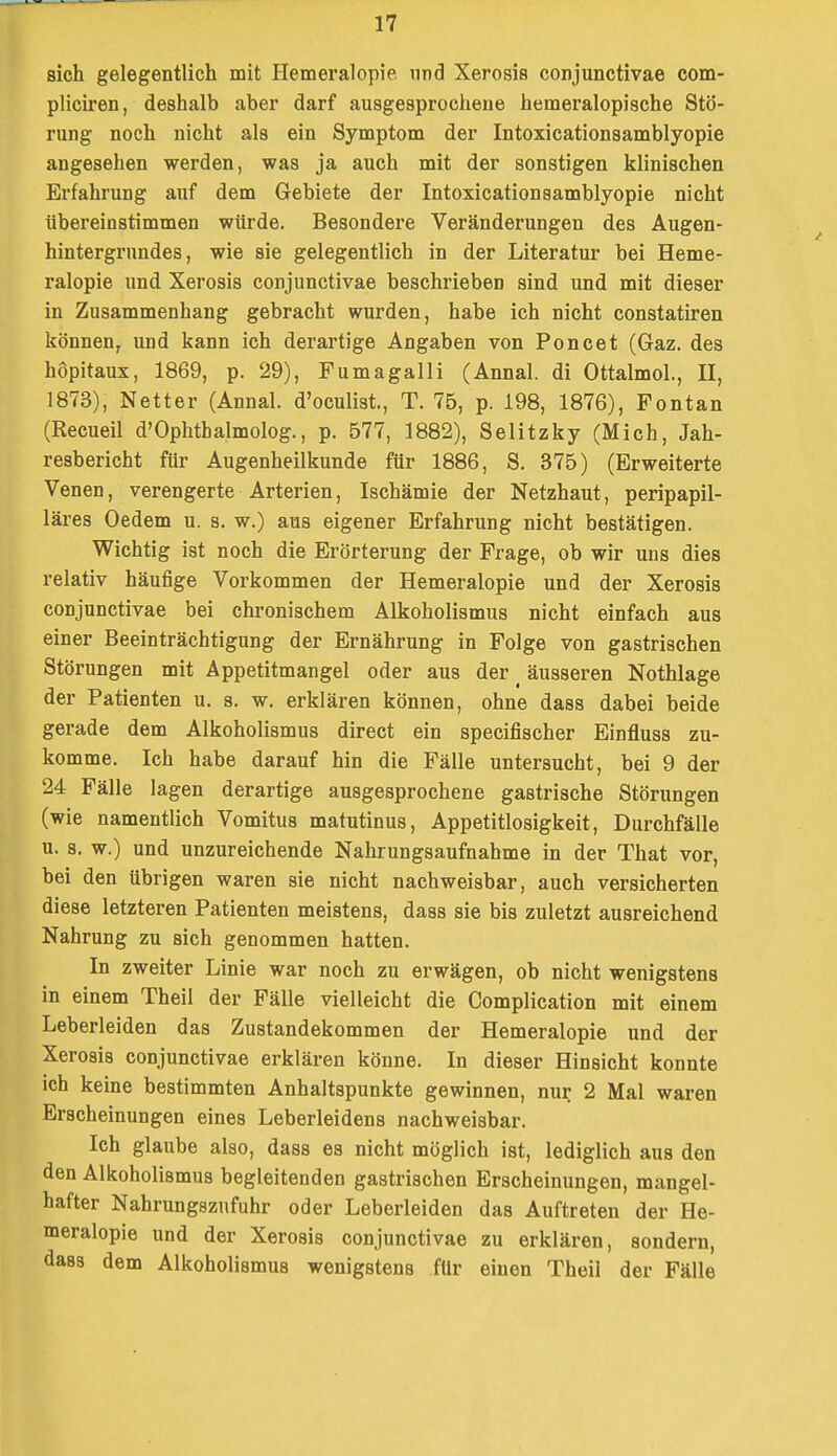 sich gelegentlich mit Plemeralopie und Xerosis conjunctivae com- pliciren, deshalb aber darf ausgesprochene hemeralopische Stö- rung noch nicht als ein Symptom der Intoxicationsamblyopie angesehen werden, was ja auch mit der sonstigen klinischen Erfahrung auf dem Gebiete der Intoxicationsamblyopie nicht übereinstimmen würde. Besondere Veränderungen des Augen- hintergrundes, wie sie gelegentlich in der Literatur bei Heme- ralopie und Xerosis conjunctivae beschrieben sind und mit dieser in Zusammenhang gebracht wurden, habe ich nicht constatiren können, und kann ich derartige Angaben von Poncet (Gaz. des hopitaux, 1869, p. 29), Fumagalli (Annal. di Ottalmol., II, 1873), Netter (Annal. d'oculist., T. 75, p. 198, 1876), Fontan (Recueil d'Ophthalmolog., p. 577, 1882), Selitzky (Mich, Jah- resbericht für Augenheilkunde für 1886, S. 375) (Erweiterte Venen, verengerte Arterien, Ischämie der Netzhaut, peripapil- läres Oedem u. s. w.) aus eigener Erfahrung nicht bestätigen. Wichtig ist noch die Erörterung der Frage, ob wir uns dies relativ häufige Vorkommen der Hemeralopie und der Xerosis conjunctivae bei chronischem Alkoholismus nicht einfach aus einer Beeinträchtigung der Ernährung in Folge von gastrischen Störungen mit Appetitmangel oder aus der _ äusseren Nothlage der Patienten u. s. w. erklären können, ohne dass dabei beide gerade dem Alkoholismus direct ein specifischer Einfluss zu- komme. Ich habe darauf hin die Fälle untersucht, bei 9 der 24 Fälle lagen derartige ausgesprochene gastrische Störungen (wie namentlich Vomitus matutinus, Appetitlosigkeit, Durchfälle u. 8. w.) und unzureichende Nahrungsaufnahme in der That vor, bei den übrigen waren sie nicht nachweisbar, auch versicherten diese letzteren Patienten meistens, dass sie bis zuletzt ausreichend Nahrung zu sich genommen hatten. In zweiter Linie war noch zu erwägen, ob nicht wenigstens in einem Theil der Fälle vielleicht die Complication mit einem Leberleiden das Zustandekommen der Hemeralopie und der Xerosis conjunctivae erklären könne. In dieser Hinsicht konnte ich keine bestimmten Anhaltspunkte gewinnen, nur 2 Mal waren Erscheinungen eines Leberleidens nachweisbar. Ich glaube also, dass es nicht möglich ist, lediglich aus den den Alkoholismus begleitenden gastrischen Erscheinungen, mangel- hafter Nahrungsznfuhr oder Leberleiden das Auftreten der He- meralopie und der Xerosis conjunctivae zu erklären, sondern, dass dem Alkoholismus wenigstens für einen Theil der Fälle