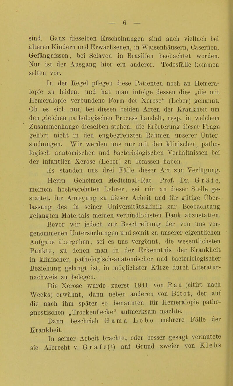 — 6 — sind. Ganz dieselben Erscheinungen sind auch vielfach bei älteren Kindern und Erwachsenen, in Waisenhäusern, Caserhen, Gefängnissen, bei Sclaven in Brasilien beobachtet worden. Nur ist der Ausgang hier ein anderer. Todesfälle kommen selten vor. In der Regel pflegen diese Patienten noch an Hemera- lopie zu leiden, und hat man infolge dessen dies „die mit Hemeralopie verbundene Form der Xerose (Leber) genannt. Ob es sich nun bei diesen beiden Arten der Krankheit um den gleichen pathologischen Process handelt, resp. in welchem Zusammenhange dieselben stehen, die Erörterung dieser Frage gehört nicht in den engbegrenzten Rahmen unserer Unter- suchungen. Wir werden uns nur mit den klinischen, patho- logisch anatomischen und bacteriologischen Verhältnissen bei der infantilen Xerose (Leber) zu befassen haben. Es standen uns drei Fälle dieser Art zur Verfügung. Herrn Geheimen Medicinal-Rat Prof. Dr. Gräfe, meinem hochverehrten Lehrer, sei mir an dieser Stelle ge- stattet, für Anregung zu dieser Arbeit und für gütige Über- lassung des in seiner Universitätsklinik zur Beobachtung gelangten Materials meinen verbindlichsten Dank abzustatten. Bevor wir jedoch zur Beschreibung der von uns vor- genommenen Untersuchungen und somit zn unserer eigentlichen Aufgabe übergehen, sei es uns vergönnt, die wesentlichsten Punkte, zu denen man in der Erkenntnis der Krankheit in klinischer, pathologisch-anatomischer und bakteriologischer Beziehung gelangt ist, in möglichster Kürze durch Literatur- nachweis zu belegen. Die Xerose wurde zuerst 1841 von Kau (citirt nach Weeks) erwähnt, dann neben anderen von Bitot, der auf die nach ihm später so benannten für Hemeralopie patho- gnostischen „Trockenflecke aufmerksam machte. Dann beschrieb Gama Lobo mehrere Fälle der Krankheit. In seiner Arbeit brachte, oder besser gesagt vermutete