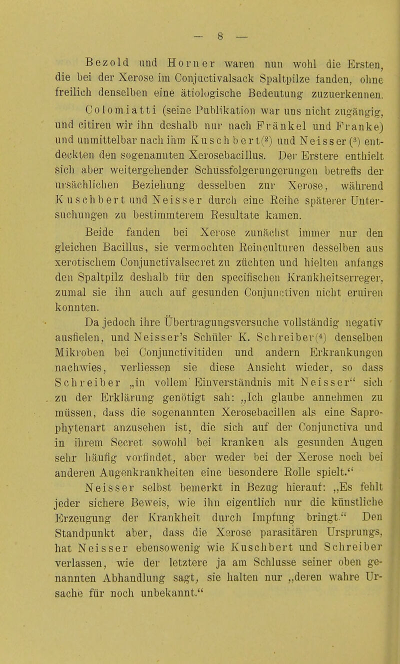 Bezold und Horner waren nun wohl die Ersten, die bei der Xerose im Conjuctivalsack Spaltpilze fanden, ohne freilich denselben eine ätiologische Bedeutung zuzuerkennen. Colomiatti (seine Publikation war uns nicht zugängig, und citiren wir ihn deshalb nur nach Frankel und Frankej und unmittelbar nach ihm Kusch bert(2) und Neisser (3) ent- deckten den sogenannten Xerosebacillus. Der Erstere enthielt sich aber weitergehender Schussfolgerungerungen betreffs der ursächlichen Beziehung desselben zur Xerose. während Kuschbert und Neisser durch eine Reihe späterer Unter- suchungen zu bestimmterem Resultate kamen. Beide fanden bei Xerose zunächst immer nur den gleichen Bacillus, sie vermochten Reinculturen desselben aus xerotischem Conjunctivalsecret zu züchten und hielten anfangs den Spaltpilz deshalb für den specifischen Krankheitserreger, zumal sie ihn auch auf gesunden Conjunctiven nicht eruiren konnten. Da jedoch ihre Übertragungsversuche vollständig negativ ausfielen, und Neisser's Schüler K. Schreiber(4) denselben Mikroben bei Conjunctivitiden und andern Erkrankungen nachwies, verliessen sie diese Ansicht wieder, so dass Schreiber „in vollem' Einverständnis mit Neisser' sich zu der Erklärung genötigt sah: „Ich glaube annehmen zu müssen, dass die sogenannten Xerosebacillen als eine Sapro- phytenart anzusehen ist, die sich auf der Conpinctiva und in ihrem Secret sowohl bei kranken als gesunden Augen sehr häufig vorfindet, aber Aveder bei der Xerose noch bei anderen Augenkrankheiten eine besondere Rolle spielt. Neisser selbst bemerkt in Bezug hierauf: ,,Es fehlt jeder sichere Beweis, wie ihn eigentlich nur die künstliche Erzeugung der Krankheit durch Impfung bringt. Den Standpunkt aber, dass die Xerose parasitären Ursprungs, hat Neisser ebensowenig wie Kuschbert und Schreiber verlassen, wie der letztere ja am Schlüsse seiner oben ge- nannten Abhandlung sagt; sie halten nur ..deren wahre Ur- sache für noch unbekannt.