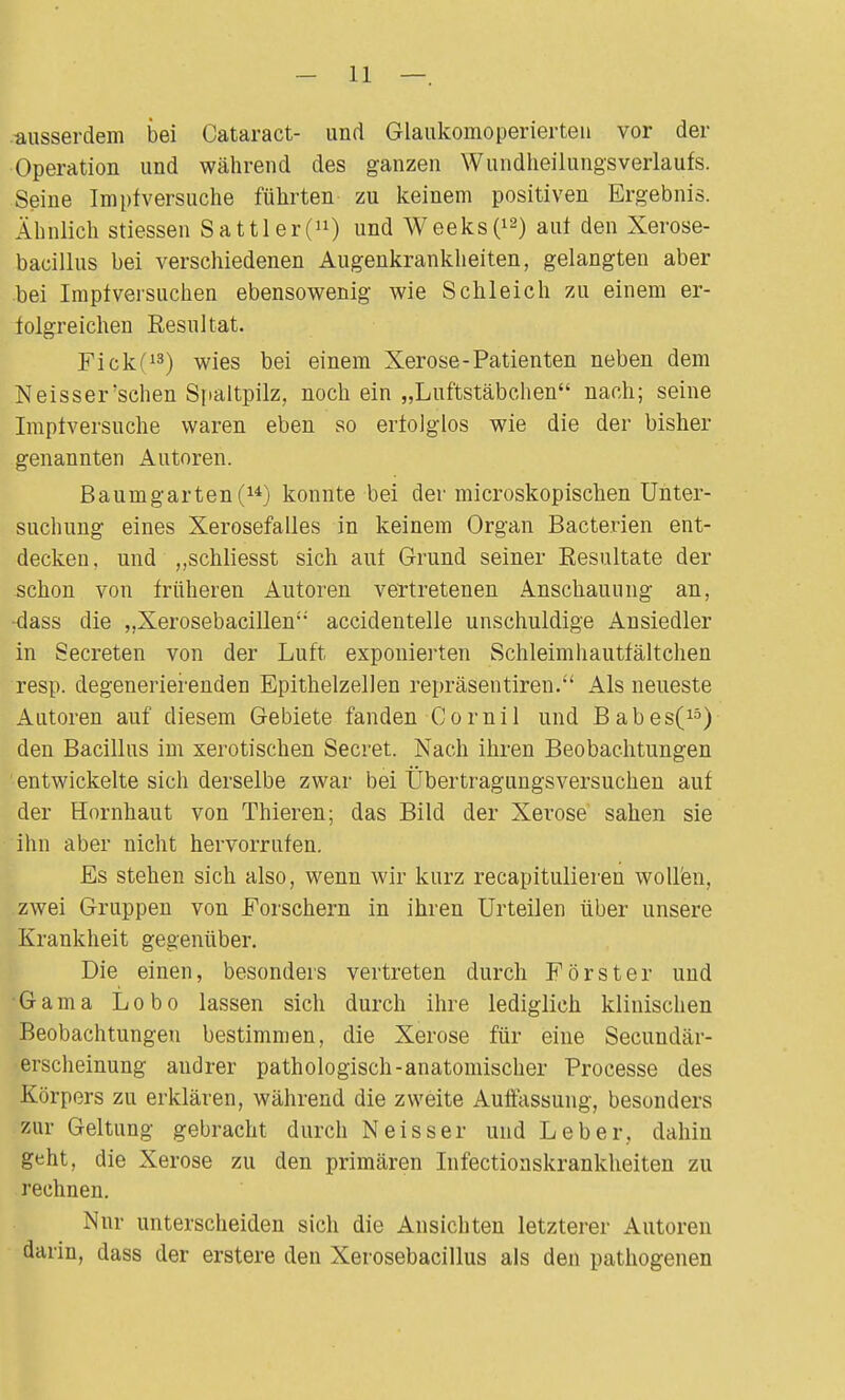 ausserdem bei Cataract- und Glaukouioperierten vor der Operation und während des ganzen Wundheilungsverlaufs. Seine Impf versuche führten zu keinem positiven Ergebnis. Ähnlich stiessen Sattler(n) und Weeks(12) auf den Xerose- bacilius bei verschiedenen Augenkrankheiten, gelangten aber bei Impf versuchen ebensowenig wie Schleich zu einem er- folgreichen Resultat. Fickf13) wies bei einem Xerose-Patienten neben dem Neisser'sehen Spaltpilz, noch ein „Luftstäbchen nach; seine Imptversuche waren eben so erfolglos wie die der bisher genannten Autoren. Baumgarten (u) konnte bei der microskopischen Unter- suchung eines Xerosefalles in keinem Organ Bacterien ent- decken, und „schliesst sich auf Grund seiner Resultate der schon von früheren Autoren vertretenen Anschauung an, -dass die „Xerosebacillen accidentelle unschuldige Ansiedler in Secreten von der Luft exponierten Schleimhautfältchen resp. degenerierenden Epithelzellen repräsentiren. Als neueste Autoren auf diesem Gebiete fanden Cornil und Babes(15) den Bacillus im xerotischen Secret. Nach ihren Beobachtungen entwickelte sich derselbe zwar bei Übertragungsversuchen auf der Hornhaut von Thieren; das Bild der Xerose sahen sie ihn aber nicht hervorrufen. Es stehen sich also, wenn wir kurz recapitulieren wollen, zwei Gruppen von Forschern in ihren Urteilen über unsere Krankheit gegenüber. Die einen, besonders vertreten durch Förster und Gama Lobo lassen sich durch ihre lediglich klinischen Beobachtungen bestimmen, die Xerose für eine Secundär- erscheinung andrer pathologisch-anatomischer Processe des Körpers zu erklären, während die zweite Auffassung, besonders zur Geltung gebracht durch Neisser und Leber, dahin geht, die Xerose zu den primären Infectionskrankheiten zu rechnen. Nnr unterscheiden sich die Ansichten letzterer Autoren darin, dass der erstere den Xerosebacillus als den pathogenen