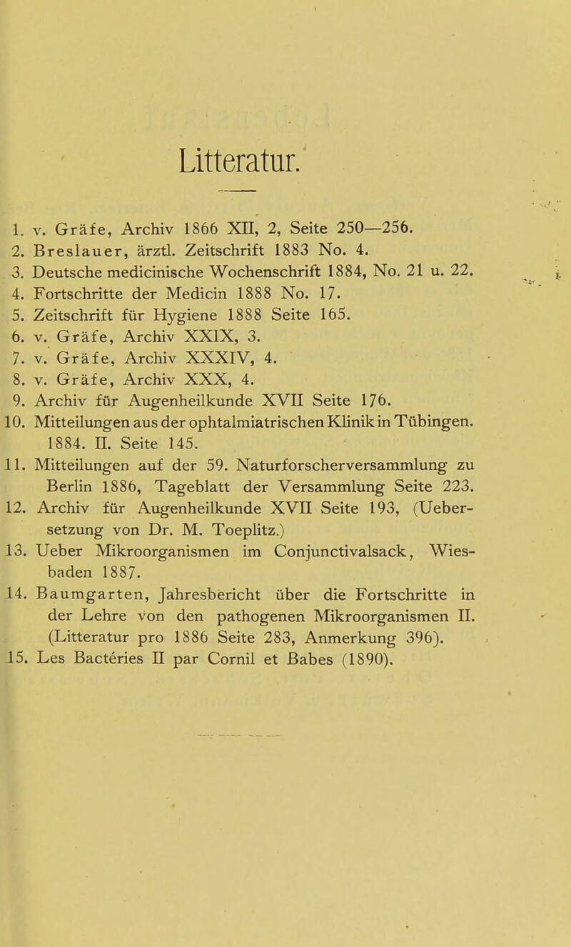 Litteratur. 1. v. Gräfe, Archiv 1866 XII, 2, Seite 250—256. 2. Breslauer, ärztl. Zeitschrift 1883 No. 4. 3. Deutsche medicinische Wochenschrift 1884, No. 21 u. 22. 4. Fortschritte der Medicin 1888 No. 17. 5. Zeitschrift für Hygiene 1888 Seite 165. 6. v. Gräfe, Archiv XXIX, 3. 7. v. Gräfe, Archiv XXXIV, 4. 8. v. Gräfe, Archiv XXX, 4. 9. Archiv für Augenheilkunde XVII Seite 176. 10. Mitteilungen aus der ophtalmiatrischen Klinik in Tübingen. 1884. H. Seite 145. 11. Mitteilungen auf der 59. Naturforscherversammlung zu Berlin 1886, Tageblatt der Versammlung Seite 223. 12. Archiv für Augenheilkunde XVII Seite 193, (Ueber- setzung von Dr. M. Toeplitz.) 13. Ueber Mikroorganismen im Conjunctivalsack, Wies- baden 1887. 14. Baumgarten, Jahresbericht über die Fortschritte in der Lehre von den pathogenen Mikroorganismen II. (Litteratur pro 1886 Seite 283, Anmerkung 396). 15. Les Bacteries II par Cornil et Babes (1890).