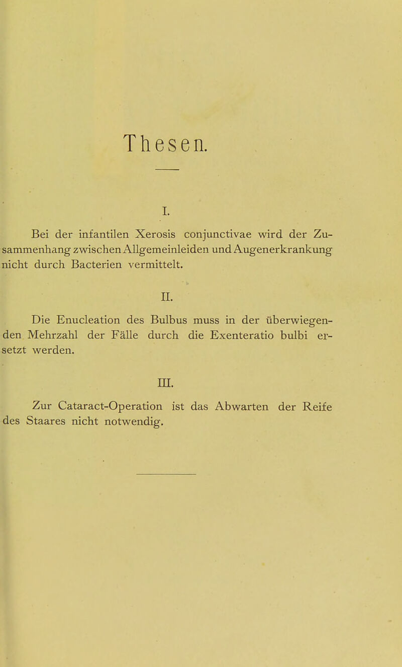 Thesen. i. Bei der infantilen Xerosis conjunctivae wird der Zu- sammenhang zwischen Allgemeinleiden und Augenerkrankung nicht durch Bacterien vermittelt. IL Die Enucleation des Bulbus muss in der überwiegen- den Mehrzahl der Fälle durch die Exenteratio bulbi er- setzt werden. in. Zur Cataract-Operation ist das Abwarten der Reife des Staares nicht notwendig.