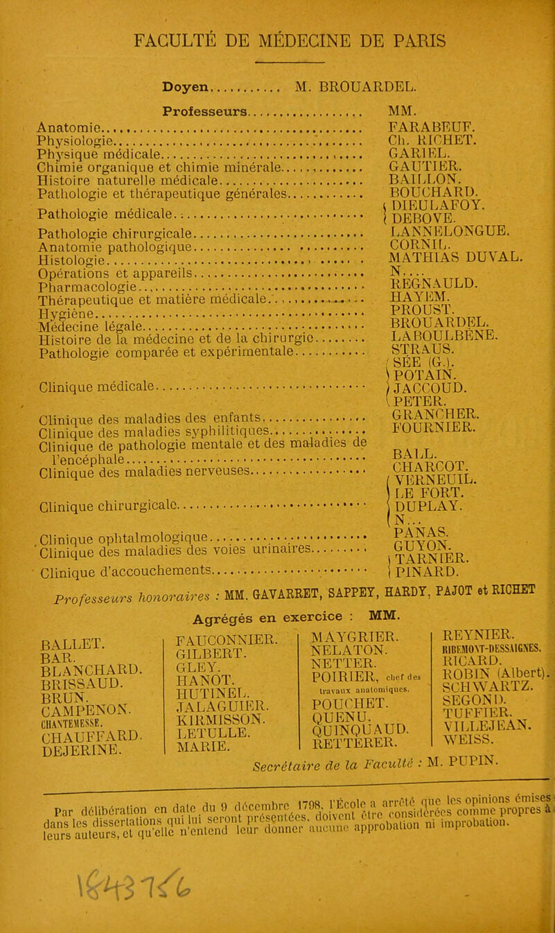 Doyen M. BROUARDEL. Professeurs MM. Anatomio FARABEUF. Physiologie Ch. R10HET. Physique médicale ,.... GAR1EL. Chimie organique et chimie minérale GAUTIER. Histoire naturelle médicale BAILLON. Pathologie et thérapeutique générales BOUCHARD. ^ *w i -a- i S DIEULAFOY. Pathologie médicale. : | DEBOVE. Pathologie chirurgicale LAN N F LONGUE. Anatomie pathologique CORNIL. Histologie . MATHIAS DU\ AL. Opérations et appareils N—^ TTrr. Pharmacologie REGNÀULD. Thérapeutique et matière médicale. HAiEM. Hv^iène PROUbl. Médecine légale ?ÇSS&R?fe Histoire de la médecine et de la chirurgie LAHOULBhJNb. Pathologie comparée et expérimentale SlRAUb. ' bEE (G.)- POTAIN. Clinique médicale JACCOUD. [ PETER. Clinique des maladies des enfants SSASSPiK?' Clinique des maladies syphilitiques .bUUlUM^rt. Clinique de pathologie mentale et des maladies de l'encéphale pwAp'rnT Clinique des maladies nerveuses YERNEUIL. Clinique chirurgicale. LE FORT. DUPLAY. N... PANAS. GUYON. i TARN 1ER. ! PINARD. Clinique ophtalmologique Clinique des maladies des voies urinaires Clinique d'accouchements Professeurs honoraires : MM. G AV ARRET, SAPPEY, HARDY, PAJOT et RICHET Agrégés en exercice : MM. MAYGRIER. NELATON. NETTER. POIRIER, chef des BALLET. BAR. BLANCHARD. BRISSAUD. BRUN. CAMPENON. C1UNTEMESSE. CHAUFFARD. DEJERINE. FAUCONNIER. GILBERT. G LE Y. HANOT. HUTINEL. JALAGUIER. KIRMISSON. LETULLE. MARIE. Secrétaire de la Faculté travaux aiialomiqucs. POUCHET. QUENU. QU1NQUAUD. RETTERER. REYNIER. RIBKMOYT-DESS.UGXES. RICARD. ROBIN (Albert). SCHWARTZ. SEGOND. TUFFIER. VILLEJEAN. WEISS. M. PUPIN. Par délibération on da.edu 9