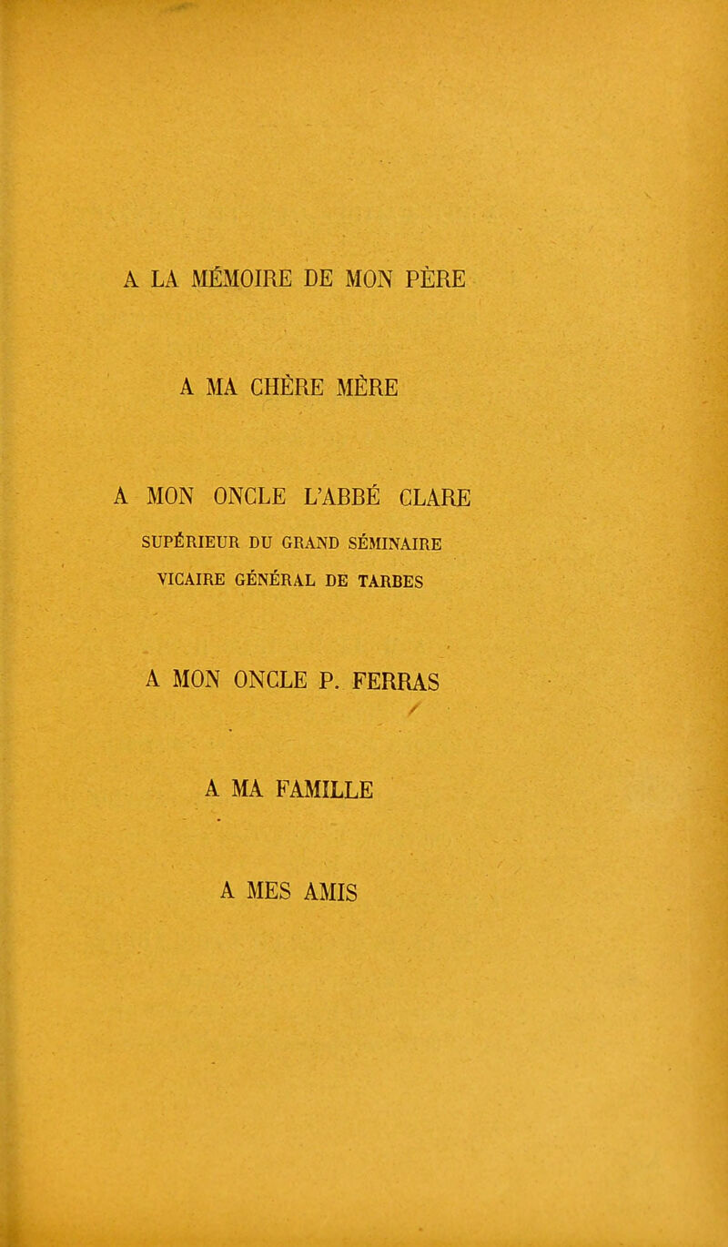 A LA MÉMOIRE DE MON PÈRE A MA CHÈRE MÈRE A MON ONCLE L'ARRÉ CLARE SUPÉRIEUR DU GRAND SÉMINAIRE VICAIRE GÉNÉRAL DE TARBES A MON ONCLE P. FERRAS A MA FAMILLE A MES AMIS